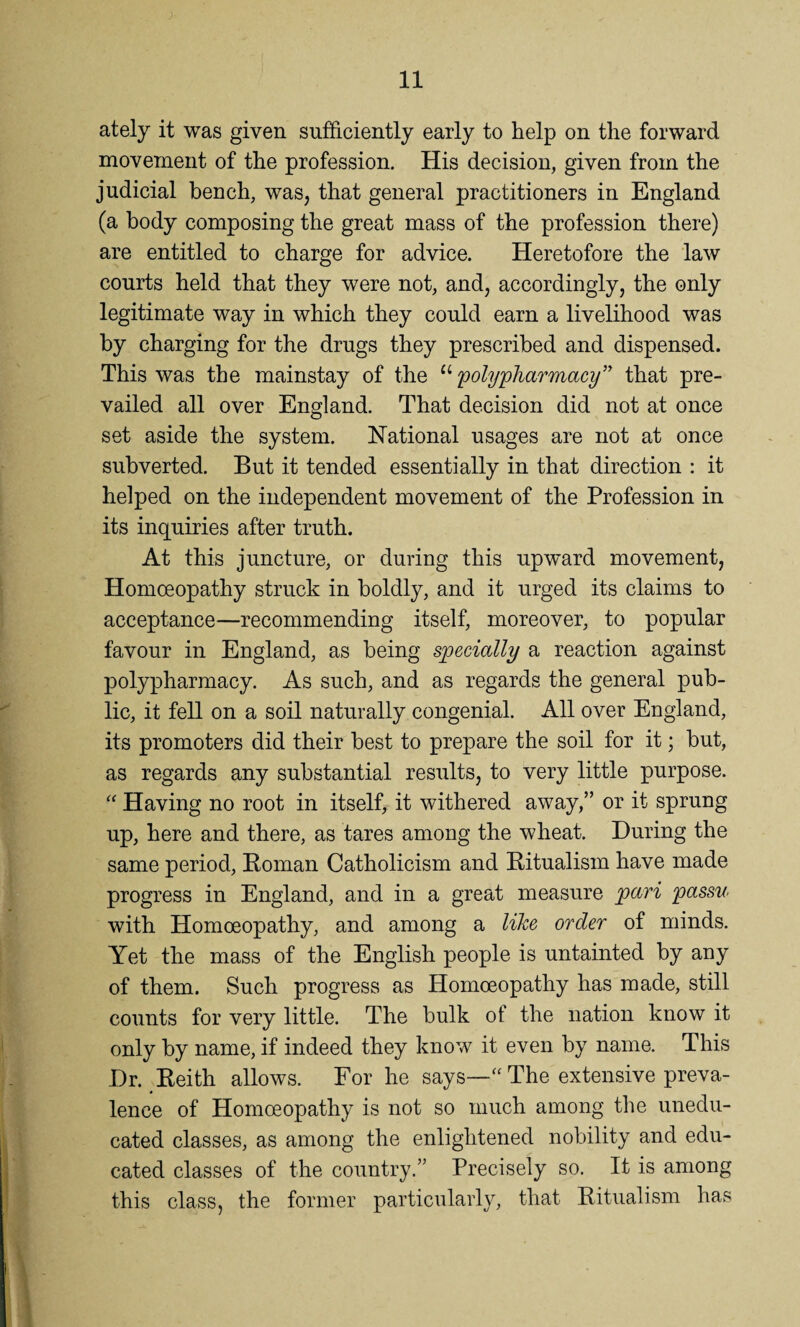 ately it was given sufficiently early to help on the forward movement of the profession. His decision, given from the judicial bench, was, that general practitioners in England (a body composing the great mass of the profession there) are entitled to charge for advice. Heretofore the law courts held that they were not, and, accordingly, the only legitimate way in which they could earn a livelihood was by charging for the drugs they prescribed and dispensed. This was the mainstay of the “ 'polypharmacy” that pre¬ vailed all over England. That decision did not at once set aside the system. National usages are not at once subverted. But it tended essentially in that direction : it helped on the independent movement of the Profession in its inquiries after truth. At this juncture, or during this upward movement, Homoeopathy struck in boldly, and it urged its claims to acceptance—recommending itself, moreover, to popular favour in England, as being specially a reaction against polypharmacy. As such, and as regards the general pub¬ lic, it fell on a soil naturally congenial. All over England, its promoters did their best to prepare the soil for it; but, as regards any substantial results, to very little purpose. “ Having no root in itself, it withered away,” or it sprung up, here and there, as tares among the wheat. During the same period, Roman Catholicism and Ritualism have made progress in England, and in a great measure pari passu with Homoeopathy, and among a like order of minds. Yet the mass of the English people is untainted by any of them. Such progress as Homoeopathy has made, still counts for very little. The bulk of the nation know it only by name, if indeed they know it even by name. This Dr. Reith allows. For he says—a The extensive preva¬ lence of Homoeopathy is not so much among the unedu¬ cated classes, as among the enlightened nobility and edu¬ cated classes of the country.” Precisely so. It is among this class, the former particularly, that Ritualism has