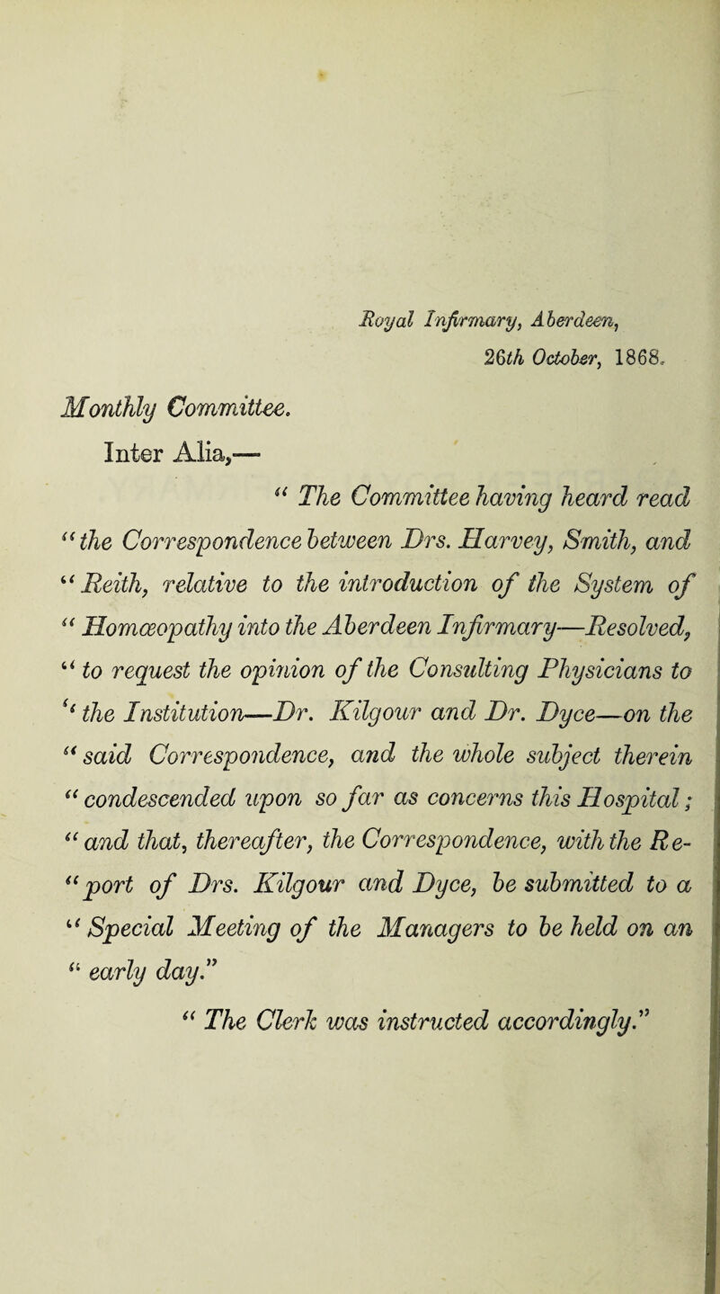 Royal Infirmary, Aberdeen, 26^4 October, 1868, Monthly Committee. Inter Alia,— “ The Committee having heard read “the Correspondence between Drs. Harvey, Smith, and ‘‘ Reith, relative to the introduction of the System of “ Homoeopathy into the Aberdeen Infirmary—Resolved, ■ u request the opinion of the Consulting Physicians to ((the Institution—Hr. Kilgour and Dr. Dyce—on the “ said Correspondence, and the whole subject therein “condescended upon so far as concerns this Hospital; “and that, thereafter, the Correspondence, with the Re- “port of Drs. Kilgour and Dyce, be submitted to a u Special Meeting of the Managers to be held on an “ early day I “ The Cleric vjos instructed accordingly