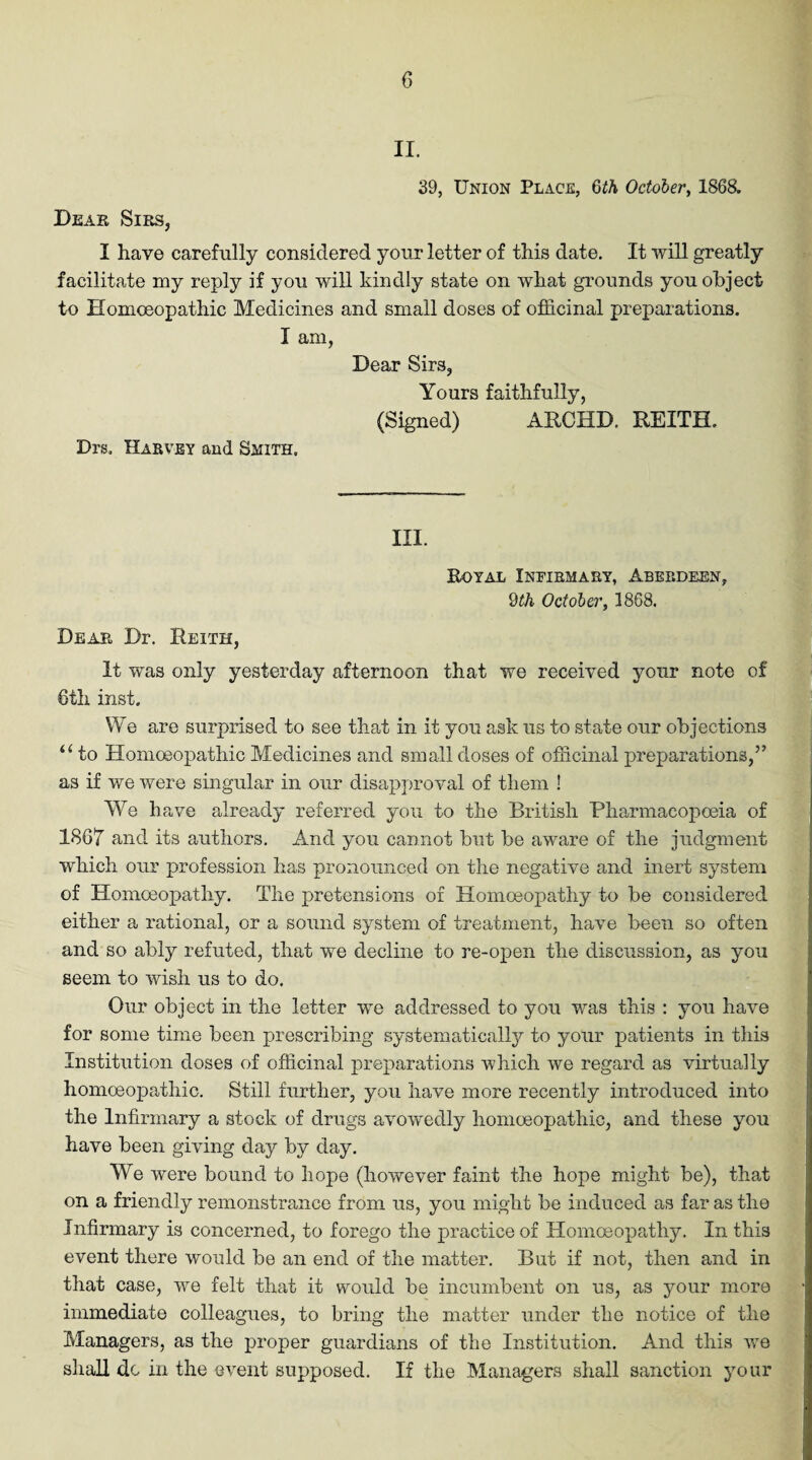 II. 39, Union Place, 6th October, 1868. Dear Sirs, I have carefully considered your letter of this date. It will greatly facilitate my reply if you will kindly state on what grounds you object to Homoeopathic Medicines and small doses of officinal preparations. I am, Dear Sirs, Yours faithfully, (Signed) ARCHD. REITH. Drs. Harvey and Smith. III. Royal Infirmary, Aberdeen, 9th October, 3868. Dear Dr. Reith, It was only yesterday afternoon that we received your note of 6th inst. We are surprised to see that in it you ask us to state our objections u to Homoeopathic Medicines and small doses of officinal preparations,” as if we were singular in our disapproval of them ! We have already referred you to the British Pharmacopoeia of 1867 and its authors. And you cannot but be aware of the judgment which our profession has pronounced on the negative and inert system of Homoeopathy. The pretensions of Homoeopathy to be considered either a rational, or a sound system of treatment, have been so often and so ably refuted, that we decline to re-open the discussion, as you seem to wish us to do. Our object in the letter we addressed to you was this : you have for some time been prescribing systematically to your patients in this Institution doses of officinal preparations which we regard as virtually homoeopathic. Still further, you have more recently introduced into the Infirmary a stock of drugs avowedly homoeopathic, and these you have been giving day by day. We were bound to hope (however faint the hope might be), that on a friendly remonstrance from us, you might be induced as far as the Infirmary is concerned, to forego the practice of Homoeopathy. In this event there would be an end of the matter. But if not, then and in that case, we felt that it would be incumbent on us, as your more immediate colleagues, to bring the matter under the notice of the Managers, as the proper guardians of the Institution. And this we shall do in the event supposed. If the Managers shall sanction your