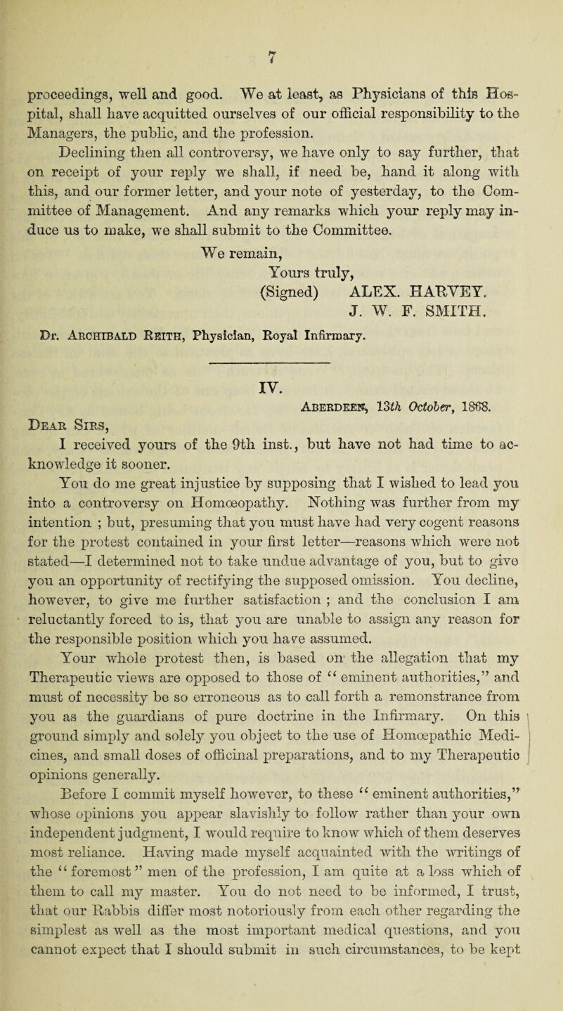 proceedings, well and good. We at least, as Physicians of this Hos¬ pital, shall have acquitted ourselves of our official responsibility to the Managers, the public, and the profession. Declining then all controversy, we have only to say further, that on receipt of your reply we shall, if need be, hand it along with this, and our former letter, and your note of yesterday, to the Com¬ mittee of Management. And any remarks which your reply may in¬ duce us to make, we shall submit to the Committee. We remain, Yours truly, (Signed) ALEX. HARVEY. J. W. F. SMITH. Dr. Archibald It site, Physician, Royal Infirmary. IV. Aberdeen, 13th October, 1868. Dear, Sirs, I received yours of the 9th inst., but have not had time to ac¬ knowledge it sooner. You do me great injustice by supposing that I wished to lead you into a controversy on Homoeopathy. Nothing was further from my intention ; but, presuming that you must have had very cogent reasons for the protest contained in your first letter—reasons which were not stated—I determined not to take undue advantage of you, but to give you an opportunity of rectifying the supposed omission. You decline, however, to give me further satisfaction ; and the conclusion I am reluctantly forced to is, that you are unable to assign any reason for the responsible position which you hare assumed. Your whole protest then, is based on the allegation that my Therapeutic views are opposed to those of 11 eminent authorities,” and must of necessity be so erroneous as to call forth a remonstrance from you as the guardians of pure doctrine in the Infirmary. On this ground simply and solely you object to the use of ITomoepathic Medi¬ cines, and small doses of officinal preparations, and to my Therapeutic opinions generally. Before I commit myself however, to these “ eminent authorities,” whose opinions you appear slavishly to follow rather than your own independent judgment, I would require to know which of them deserves most reliance. Having made myself acquainted with the writings of the u foremost ” men of the profession, I am quite at a loss which of them to call my master. You do not need to be informed, I trust, that our Rabbis differ most notoriously from each other regarding the simplest as well as the most important medical questions, and you cannot expect that I should submit in such circumstances, to be kept