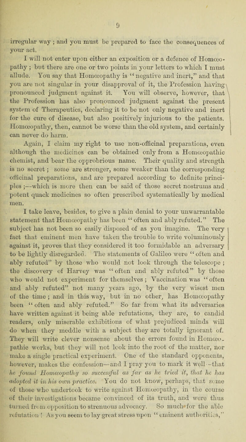 irregular way ; and you must be prepared to face the consequences of your act. I will not enter upon either an exposition or a defence of Homoeo¬ pathy ; but there are one or two points in your letters to which T must allude. You say that Homoeopathy is “ negative and inert,” and that you are not singular in your disapproval of it, the Profession having \ pronounced judgment against it. You will observe, however, that the Profession has also pronounced judgment against the present system of Therapeutics, declaring it to be not only negative and inert for the cure of disease, but also positively injurious to the patients. Homoeopathy, then, cannot be worse than the old system, and certainly can never do harm. Again, I claim my right to use non-oflicinal preparations, even although the medicines can be obtained only from a Homoeopathic chemist, and bear the opprobrious name. Their quality and strength is no secret ; some are stronger, some weaker than the corresponding officinal preparations, and are prepared according to definite princi¬ ples ;—which is more then can be said of those secret nostrums and potent quack medicines so often prescribed systematically by medical men. I take leave, besides, to give a plain denial to your unwarrantable statement that Homoeopathy has been “ often and ably refuted.” The subject has not been so easily disposed of as you imagine. The very fact that eminent men have taken the trouble to write voluminously against it, proves that they considered it too formidable an adversary to be lightly disregarded. The statements of Galileo were “ often and ably refuted” by those who would not look through the telescope ; the discovery of Harvey was “often and ably refuted” by those who would not experiment for themselves ; Vaccination was “often and ably refuted” not many years ago, by the very wisest men of the time ; and in this way, but in no other, has Homoeopathy been “ often and ably refuted.” So far from what its adversaries have written against it being able refutations, they are, to candid readers, only miserable exhibitions of what prejudiced minds will do when they meddle with a subject they are totally ignorant of. They will write clever nonsense about the errors found in Homoeo¬ pathic works, but they will not look into the root of the matter, nor make a single practical experiment. One of the standard opponents, however, makes the confession—and I pray you to mark it well -that he found Homoeopathy so successful as far as he tried it, that he has adopted it in his own practice. You do not know, perhaps, that some of those who undertook to write against Homoeopathy, in the course of their investigations became convinced of its truth, and were thus turned from opposition to strenuous advocacy. So much for the able refutation ! As you seem to lay great stress upon “ eminent authorities,”