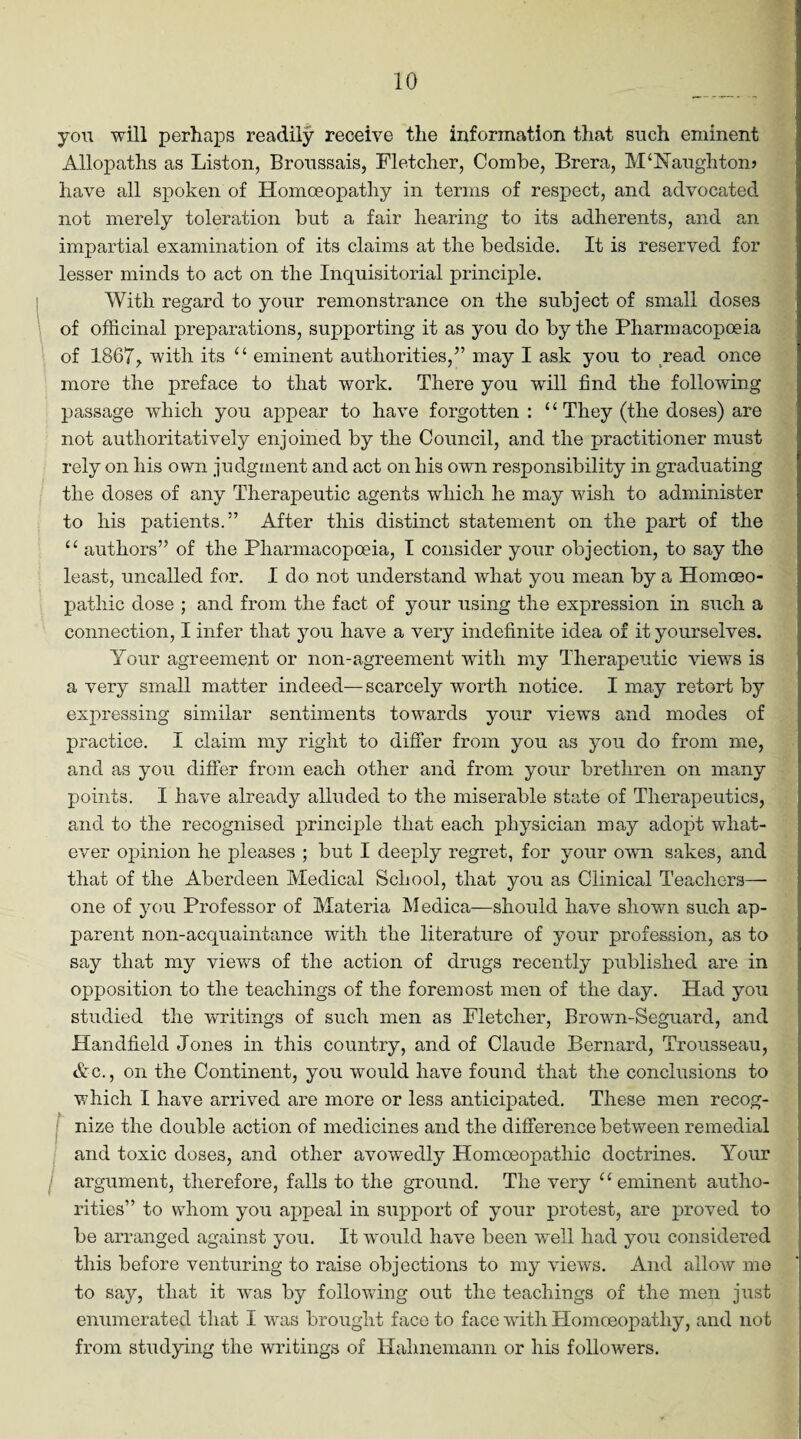 you will perhaps readily receive the information that such eminent Allopaths as Liston, Broussais, Fletcher, Combe, Brera, McNaughton? have all spoken of Homoeopathy in terms of respect, and advocated not merely toleration but a fair hearing to its adherents, and an impartial examination of its claims at the bedside. It is reserved for lesser minds to act on the Inquisitorial principle. With regard to your remonstrance on the subject of small doses of officinal preparations, supporting it as you do by the Pharmacopoeia of 1867, with its u eminent authorities,” may I ask you to read once more the preface to that work. There you will find the following passage which you appear to have forgotten : £ £ They (the doses) are not authoritatively enjoined by the Council, and the practitioner must rely on his own judgment and act on his own responsibility in graduating the doses of any Therapeutic agents which he may wish to administer to his patients.” After this distinct statement on the part of the “ authors” of the Pharmacopoeia, I consider your objection, to say the least, uncalled for. I do not understand what you mean by a Homoeo¬ pathic dose ; and from the fact of your using the expression in such a connection, I infer that you have a very indefinite idea of it yourselves. Your agreement or non-agreement with my Therapeutic views is a very small matter indeed—scarcely worth notice. I may retort by expressing similar sentiments towards your views and modes of practice. I claim my right to differ from you as you do from me, and as you differ from each other and from your brethren on many points. I have already alluded to the miserable state of Therapeutics, and to the recognised principle that each physician may adopt what¬ ever opinion he pleases ; but I deeply regret, for your own sakes, and that of the Aberdeen Medical School, that you as Clinical Teachers— one of you Professor of Materia Medica—should have shown such ap¬ parent non-acquaintance with the literature of your profession, as to say that my views of the action of drugs recently published are in opposition to the teachings of the foremost men of the day. Had you studied the writings of such men as Fletcher, Brown-Seguard, and Handheld Jones in this country, and of Claude Bernard, Trousseau, Ac., on the Continent, you would have found that the conclusions to which I have arrived are more or less anticipated. These men recog¬ nize the double action of medicines and the difference between remedial and toxic doses, and other avowedly Homoeopathic doctrines. Your argument, therefore, falls to the ground. The very u eminent autho¬ rities” to whom you appeal in support of your protest, are proved to be arranged against you. It would have been well had you considered this before venturing to raise objections to my views. And allow me to say, that it was by following out the teachings of the men just enumerated that I was brought face to face with Homoeopathy, and not from studying the writings of Hahnemann or his followers.
