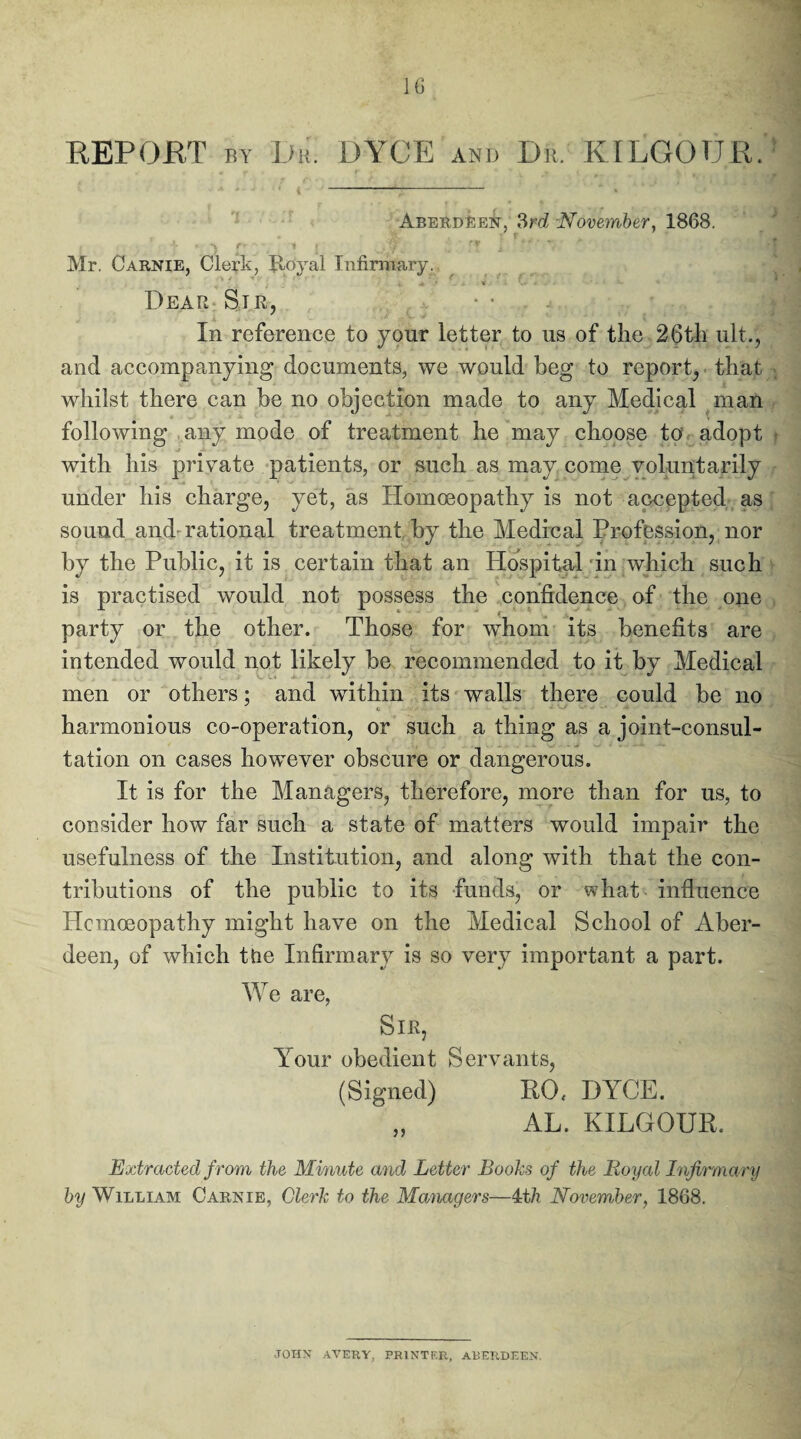 REPORT by Dr. DYCE and Dr. KILGOUR. Aberdeen, 3rd November, 1868. Mr. Carnie, Clerk, Jloyal Infirmary. Dear Sir, • • In reference to your letter to us of the 26th ult., and accompanying documents, we would beg to report, that whilst there can be no objection made to any Medical man following any mode of treatment he may choose to’ adopt with his private patients, or such as may come voluntarily under his charge, yet, as Homoeopathy is not accepted as sound and-rational treatment by the Medical Profession, nor by the Public, it is certain that an Hospital in which such is practised would not possess the confidence of the one party or the other. Those for wThom its benefits are intended would not likely be recommended to it by Medical men or others; and within its walls there could be no harmonious co-operation, or such a thing as a joint-consul¬ tation on cases however obscure or dangerous. It is for the Managers, therefore, more than for us, to consider how far such a state of matters would impair the usefulness of the Institution, and along with that the con¬ tributions of the public to its funds, or what influence Homoeopathy might have on the Medical School of Aber¬ deen, of which ttie Infirmary is so very important a part. We are, Sir, Your obedient Servants, (Signed) ROf DYCE. AL. KILGOUR. Extracted from the Minute and Letter Boohs of the Royal Infirmary by William Carnie, Clerk to the Managers—4t/i November, 1868. JOHN AVERY, PRINTER, ABERDEEN.