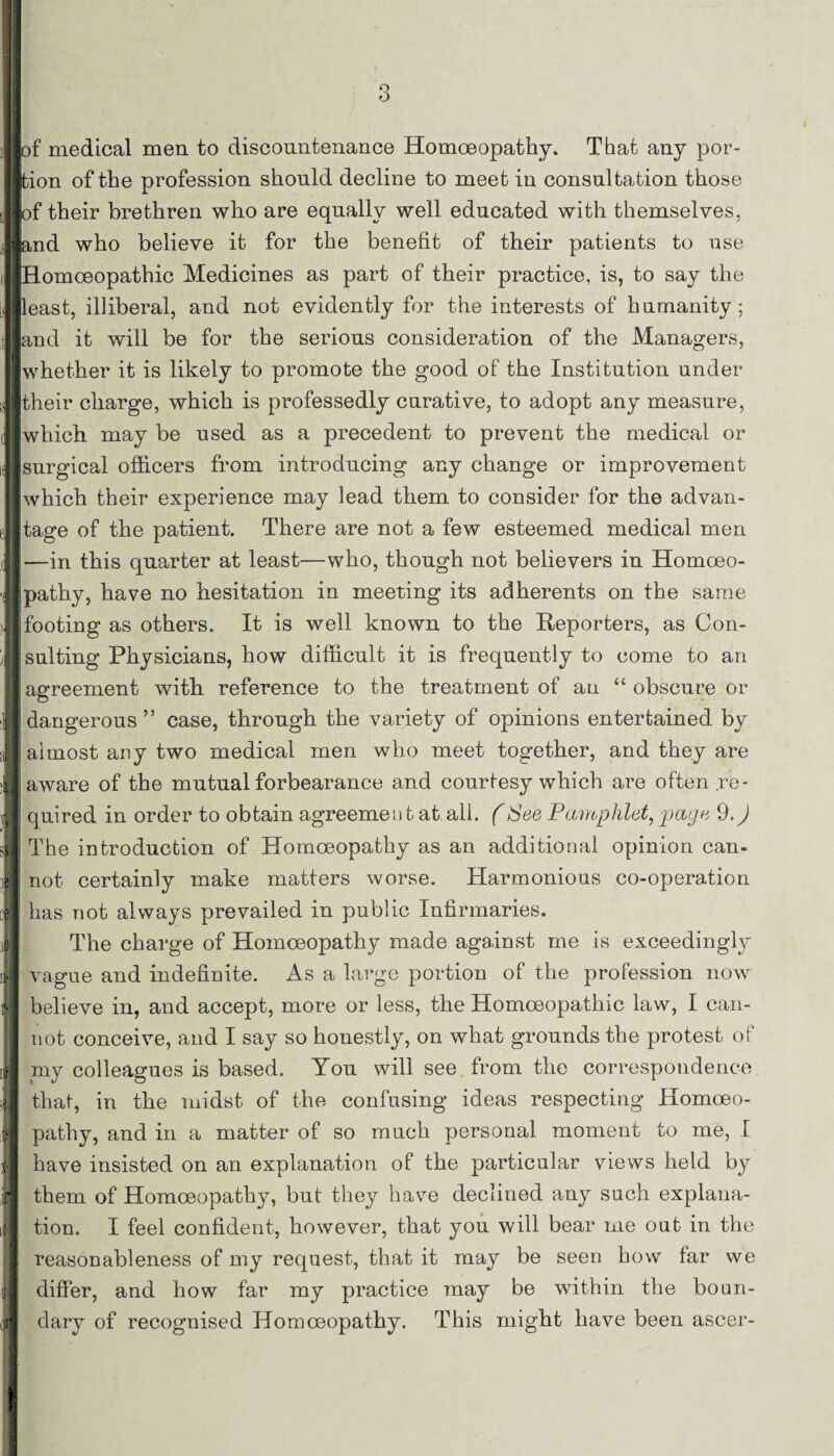 of medical men to discountenance Homoeopathy. That any por¬ tion of the profession should decline to meet in consultation those (of their brethren who are equally well educated with themselves, and who believe it for the benefit of their patients to use fl j Homoeopathic Medicines as part of their practice, is, to say the 1 least, illiberal, and not evidently for the interests of humanity ; and it will be for the serious consideration of the Managers, whether it is likely to promote the good of the Institution under their charge, which is professedly curative, to adopt any measure, which may be used as a precedent to prevent the medical or surgical officers from introducing any change or improvement which their experience may lead them to consider for the advan¬ tage of the patient. There are not a few esteemed medical men —in this quarter at least—who, though not believers in Homoeo¬ pathy, have no hesitation in meeting its adherents on the same [footing as others. It is well known to the Reporters, as Con¬ sulting Physicians, how difficult it is frequently to come to an agreement with, reference to the treatment of an “ obscure or dangerous ” case, through the variety of opinions entertained by almost any two medical men who meet together, and they are aware of the mutual forbearance and courtesy which are often re¬ quired in order to obtain agreement at all. (See Pamphlet, page 9.) The introduction of Homoeopathy as an additional opinion can¬ not certainly make matters worse. Harmonious co-operation has not always prevailed in public Infirmaries. The charge of Homoeopathy made against me is exceedingly vague and indefinite. As a large portion of the profession now believe in, and accept, more or less, the Homoeopathic law, I can¬ not conceive, and I say so honestly, on what grounds the protest of my colleagues is based. You will see from the correspondence that, in the midst of the confusing ideas respecting Homoeo¬ pathy, and in a matter of so much personal moment to me, I have insisted on an explanation of the particular views held by them of Homoeopathy, but they have declined any such explana¬ tion. I feel confident, however, that you will bear me out in the reasonableness of my request, that it may be seen how tar we differ, and how far my practice may be within the boun¬ dary of recognised Homoeopathy. This might have been ascer-