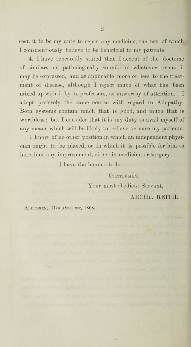 seen it to be my duty to reject any medicine, the use of which I conscientiously believe to be beneficial to my patients. 4. I have repeatedly stated that I accept of the doctrine of similars as pathologically sound, in whatever terms it may be expressed, and as applicable more or less to the treat¬ ment of disease, although I reject much of what has been mixed up with it by its professors, as unworthy of attention. I adopt precisely the same course with regard to Allopathy. Both systems contain much that is good, and much that is worthless ; but I consider that it is my duty to avail myself of any means which will be likely to relieve or cure my patients. I know of no other position in which an independent physi¬ cian ought to be placed, or in which it is possible for him to introduce any improvement, either in medicine or surgery. I have the honour to be, Gentlemen, Your most obedient Servant, ARCHd. KEITH. Aiiikdeen, 11[th December, 18(58.