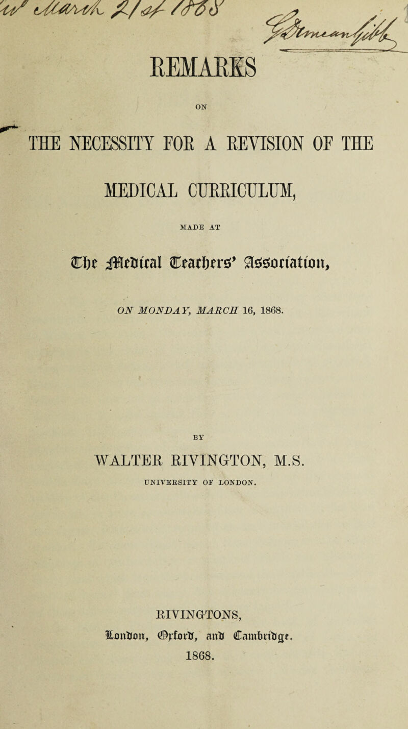 o/OoaVA a/- /(Too REMAKES ON THE NECESSITY FOR A REVISION OF THE MEDICAL CURRICULUM, MADE AT ©be jHetitcal ©eacbers’ association, ON MONDAY, MARCH 16, 1868. WALTER RIVINGTON, M.S. UNIVERSITY OF LONDON. KIVINGTONS, EonUon, anti Cambridge. 1868.