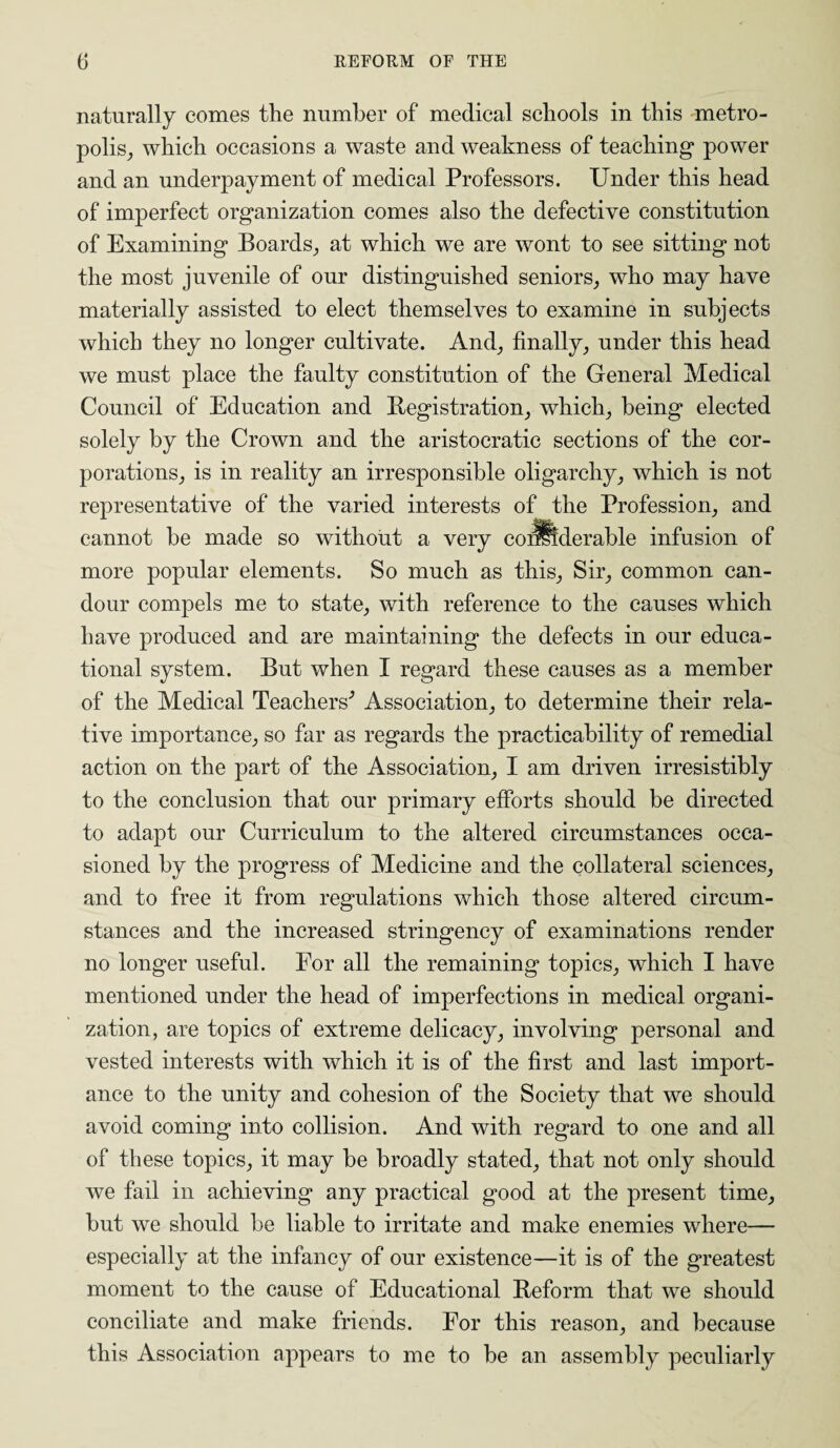 naturally comes the number of medical schools in this metro¬ polis, which occasions a waste and weakness of teaching power and an underpayment of medical Professors. Under this head of imperfect organization comes also the defective constitution of Examining Boards, at which we are wont to see sitting not the most juvenile of our distinguished seniors, who may have materially assisted to elect themselves to examine in subjects which they no longer cultivate. And, finally, under this head we must place the faulty constitution of the General Medical Council of Education and Registration, which, being elected solely by the Crown and the aristocratic sections of the cor¬ porations, is in reality an irresponsible oligarchy, which is not representative of the varied interests of the Profession, and cannot be made so without a very coilllderable infusion of more popular elements. So much as this, Sir, common can¬ dour compels me to state, with reference to the causes which have produced and are maintaining the defects in our educa¬ tional system. But when I regard these causes as a member of the Medical Teachers’ Association, to determine their rela¬ tive importance, so far as regards the practicability of remedial action on the part of the Association, I am driven irresistibly to the conclusion that our primary efforts should be directed to adapt our Curriculum to the altered circumstances occa¬ sioned by the progress of Medicine and the collateral sciences, and to free it from regulations which those altered circum¬ stances and the increased stringency of examinations render no longer useful. For all the remaining topics, which I have mentioned under the head of imperfections in medical organi¬ zation, are topics of extreme delicacy, involving personal and vested interests with which it is of the first and last import¬ ance to the unity and cohesion of the Society that we should avoid coming into collision. And with regard to one and all of these topics, it may be broadly stated, that not only should we fail in achieving any practical good at the present time, but we should be liable to irritate and make enemies where— especially at the infancy of our existence—it is of the greatest moment to the cause of Educational Reform that we should conciliate and make friends. For this reason, and because this Association appears to me to be an assembly peculiarly