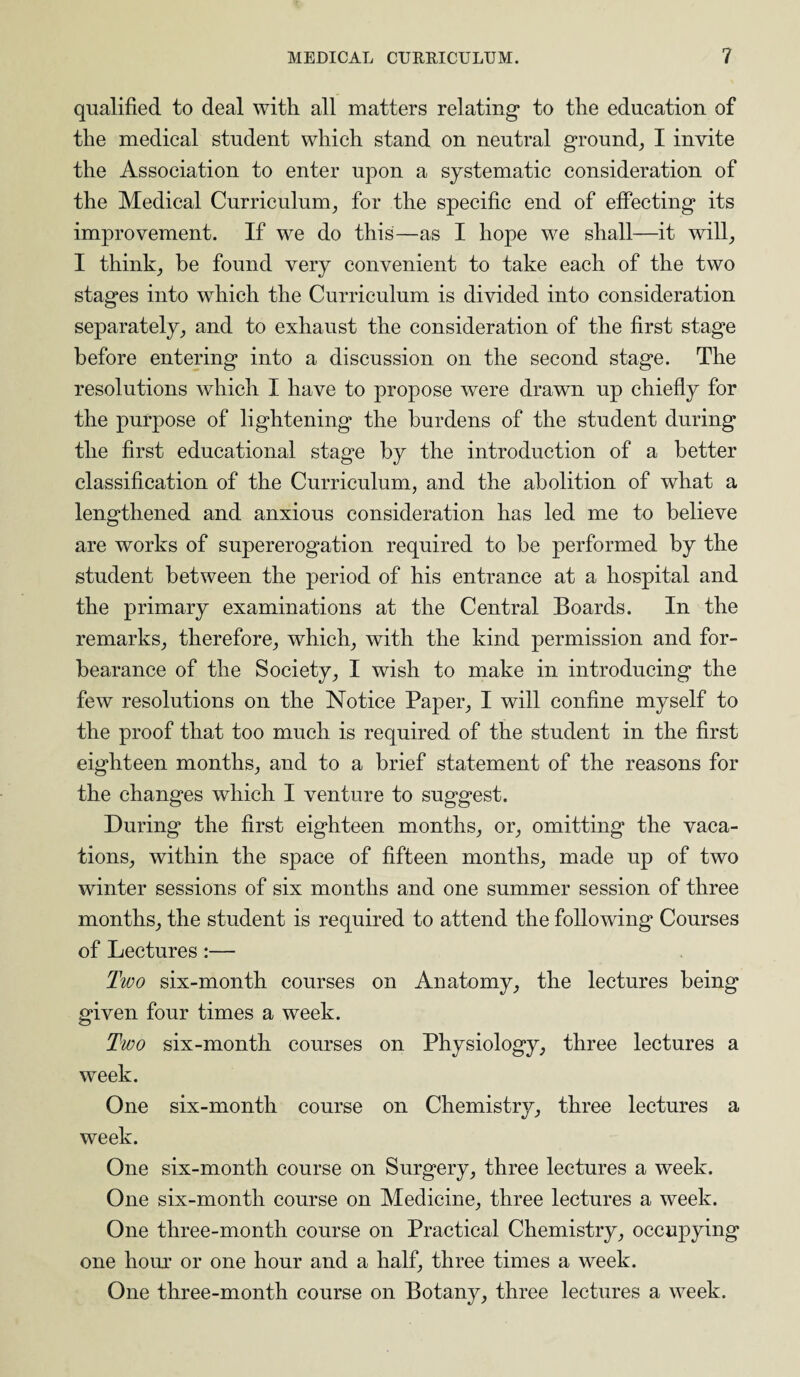 qualified to deal with all matters relating to the education of the medical student which stand on neutral ground, I invite the Association to enter upon a systematic consideration of the Medical Curriculum, for the specific end of effecting its improvement. If we do this—as I hope we shall—it will, I think, be found very convenient to take each of the two stages into which the Curriculum is divided into consideration separately, and to exhaust the consideration of the first stage before entering into a discussion on the second stage. The resolutions which I have to propose were drawn up chiefly for the purpose of lightening the burdens of the student during the first educational stage by the introduction of a better classification of the Curriculum, and the abolition of what a lengthened and anxious consideration has led me to believe are works of supererogation required to be performed by the student between the period of his entrance at a hospital and the primary examinations at the Central Boards. In the remarks, therefore, which, with the kind permission and for¬ bearance of the Society, I wish to make in introducing the few resolutions on the Notice Paper, I will confine myself to the proof that too much is required of the student in the first eighteen months, and to a brief statement of the reasons for the changes which I venture to suggest. During the first eighteen months, or, omitting the vaca¬ tions, within the space of fifteen months, made up of two winter sessions of six months and one summer session of three months, the student is required to attend the following Courses of Lectures:— Two six-month courses on Anatomy, the lectures being given four times a week. Two six-month courses on Physiology, three lectures a week. One six-month course on Chemistry, three lectures a week. One six-month course on Surgery, three lectures a week. One six-month course on Medicine, three lectures a week. One three-month course on Practical Chemistry, occupying one hour or one hour and a half, three times a week. One three-month course on Botany, three lectures a week.