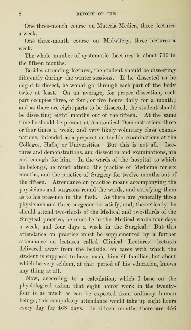 One three-month course on Materia Medica, three lectures a week. One three-month course on Midwifery, three lectures a week. The whole number of systematic Lectures is about 700 in the fifteen months. Besides attending lectures, the student should be dissecting diligently during the winter sessions. If he dissected as he ought to dissect, he would go through each part of the body twice at least. On an average, for proper dissection, each part occupies three, or four, or five hours daily for a month; and as there are eight parts to be dissected, the student should be dissecting eight months out of the fifteen. At the same time he should be present at Anatomical Demonstrations three or four times a week, and very likely voluntary class exami¬ nations, intended as a preparation for his examinations at the Colleges, Halls, or Universities. But this is not all. Lec¬ tures and demonstrations, and dissection and examinations, are not enough for him. In the wards of the hospital to which he belongs, he must attend the practice of Medicine for six months, and the practice of Surgery for twelve months out of the fifteen. Attendance on practice means accompanying the physicians and surgeons round the wards, and satisfying them as to his presence in the flesh. As there are generally three physicians and three surgeons to satisfy, and, theoretically, he should attend two-thirds of the Medical and two-thirds of the Surgical practice, he must be in the Medical wards four days a week, and four days a week in the Surgical. But this attendance on practice must be supplemented by a further attendance on lectures called Clinical Lectures—lectures delivered away from the bedside, on cases with which the student is supposed to have made himself familiar, but about which he very seldom, at that period of his education, knows any thing at all. Now, according to a calculation, which I base on the physiological axiom that eight hours'’ work in the twenty- four is as much as can be expected from ordinary human beings, this compulsory attendance would take up eight hours every day for 468 days. In fifteen months there are 456