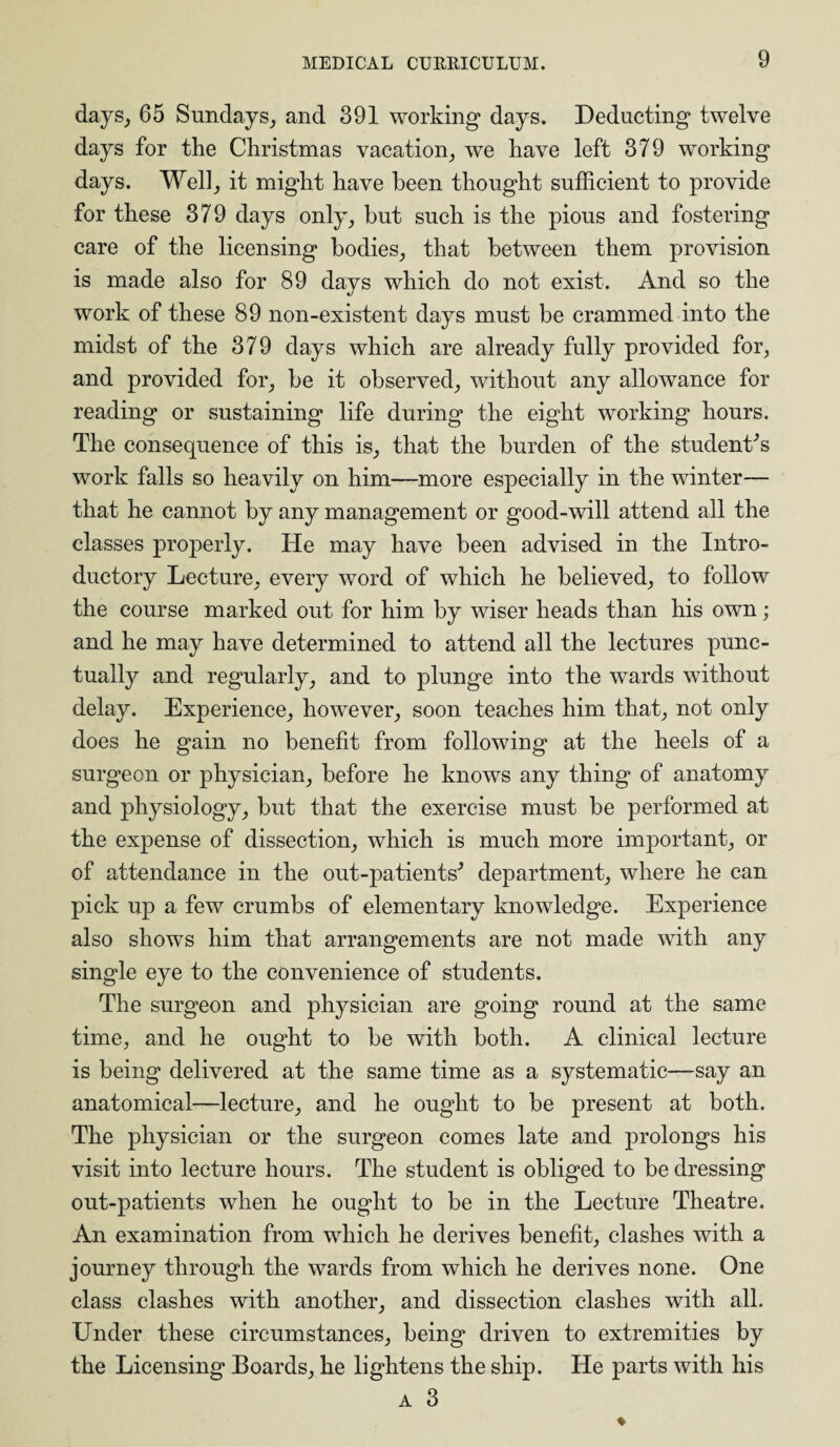 days, 65 Sundays, and 391 working days. Deducting twelve days for the Christmas vacation, we have left 379 working days. Well, it might have been thought sufficient to provide for these 379 days only, but such is the pious and fostering care of the licensing bodies, that between them provision is made also for 89 days which do not exist. And so the work of these 89 non-existent days must be crammed into the midst of the 379 days which are already fully provided for, and provided for, be it observed, without any allowance for reading or sustaining life during the eight working hours. The consequence of this is, that the burden of the student's work falls so heavily on him—more especially in the winter— that he cannot by any management or good-will attend all the classes properly. He may have been advised in the Intro¬ ductory Lecture, every word of which he believed, to follow the course marked out for him by wiser heads than his own; and he may have determined to attend all the lectures punc¬ tually and regularly, and to plunge into the wards without delay. Experience, however, soon teaches him that, not only does he gain no benefit from following at the heels of a surgeon or physician, before he knows any thing of anatomy and physiology, but that the exercise must be performed at the expense of dissection, which is much more important, or of attendance in the out-patients' department, where he can pick up a few crumbs of elementary knowledge. Experience also shows him that arrangements are not made with any single eye to the convenience of students. The surgeon and physician are going round at the same time, and he ought to be with both. A clinical lecture is being delivered at the same time as a systematic—say an anatomical—lecture, and he ought to be present at both. The physician or the surgeon comes late and prolongs his visit into lecture hours. The student is obliged to be dressing out-patients when he ought to be in the Lecture Theatre. An examination from which he derives benefit, clashes with a journey through the wards from which he derives none. One class clashes with another, and dissection clashes with all. Under these circumstances, being driven to extremities by the Licensing Boards, he lightens the ship. He parts with his a 3