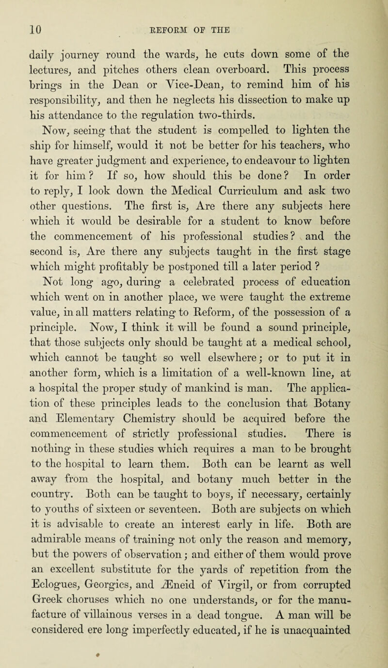 daily journey round the wards, he cuts down some of the lectures, and pitches others clean overboard. This process brings in the Dean or Vice-Dean, to remind him of his responsibility, and then he neglects his dissection to make up his attendance to the regulation two-thirds. Now, seeing that the student is compelled to lighten the ship for himself, would it not be better for his teachers, who have greater judgment and experience, to endeavour to lighten it for him ? If so, how should this be done ? In order to reply, I look down the Medical Curriculum and ask two other questions. The first is, Are there any subjects here which it would be desirable for a student to know before the commencement of his professional studies ? and the second is, Are there any subjects taught in the first stage which might profitably be postponed till a later period ? Not long ago, during a celebrated process of education which went on in another place, we were taught the extreme value, in all matters relating to Reform, of the possession of a principle. Now, I think it will be found a sound principle, that those subjects only should be taught at a medical school, which cannot be taught so well elsewhere; or to put it in another form, which is a limitation of a well-known line, at a hospital the proper study of mankind is man. The applica¬ tion of these principles leads to the conclusion that Botany and Elementary Chemistry should be acquired before the commencement of strictly professional studies. There is nothing in these studies which requires a man to be brought to the hospital to learn them. Both can be learnt as well away from the hospital, and botany much better in the country. Both can be taught to boys, if necessary, certainly to youths of sixteen or seventeen. Both are subjects on which it is advisable to create an interest early in life. Both are admirable means of training not only the reason and memory, but the powers of observation; and either of them would prove an excellent substitute for the yards of repetition from the Eclogues, Georgies, and iEneid of Virgil, or from corrupted Greek choruses which no one understands, or for the manu¬ facture of villainous verses in a dead tongue. A man will be considered ere long imperfectly educated, if he is unacquainted