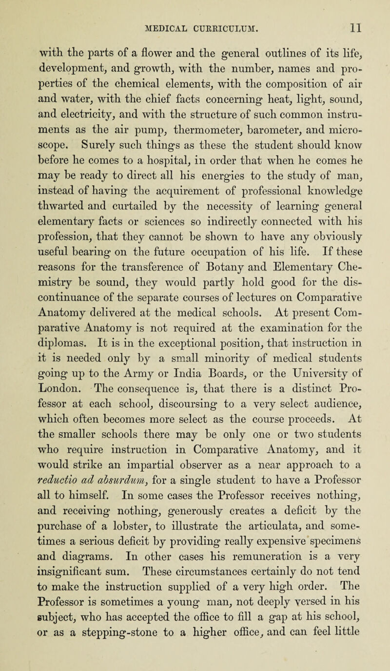 with the parts of a flower and the general outlines of its life, development, and growth, with the number, names and pro¬ perties of the chemical elements, with the composition of air and water, with the chief facts concerning heat, light, sound, and electricity, and with the structure of such common instru¬ ments as the air pump, thermometer, barometer, and micro¬ scope. Surely such things as these the student should know before he comes to a hospital, in order that when he comes he may be ready to direct all his energies to the study of man, instead of having the acquirement of professional knowledge thwarted and curtailed by the necessity of learning general elementary facts or sciences so indirectly connected with his profession, that they cannot be shown to have any obviously useful bearing on the future occupation of his life. If these reasons for the transference of Botany and Elementary Che¬ mistry be sound, they would partly hold good for the dis¬ continuance of the separate courses of lectures on Comparative Anatomy delivered at the medical schools. At present Com¬ parative Anatomy is not required at the examination for the diplomas. It is in the exceptional position, that instruction in it is needed only by a small minority of medical students going up to the Army or India Boards, or the University of London. The consequence is, that there is a distinct Pro¬ fessor at each school, discoursing to a very select audience, which often becomes more select as the course proceeds. At the smaller schools there may be only one or two students who require instruction in Comparative Anatomy, and it would strike an impartial observer as a near approach to a reductio ad absurdum, for a single student to have a Professor all to himself. In some cases the Professor receives nothing, and receiving nothing, generously creates a deficit by the purchase of a lobster, to illustrate the articulata, and some¬ times a serious deficit by providing really expensive specimens and diagrams. In other cases his remuneration is a very insignificant sum. These circumstances certainly do not tend to make the instruction supplied of a very high order. The Professor is sometimes a young man, not deeply versed in his subject, who has accepted the office to fill a gap at his school, or as a stepping-stone to a higher office, and can feel little