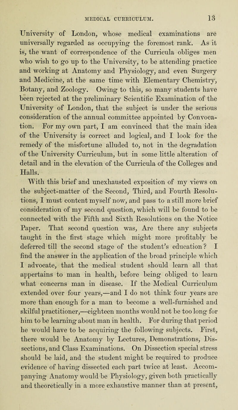 University of London, whose medical examinations are universally regarded as occupying the foremost rank. As it is, the want of correspondence of the Curricula obliges men who wish to go up to the University, to he attending practice and working at Anatomy and Physiology, and even Surgery and Medicine, at the same time with Elementary Chemistry, Botany, and Zoology. Owing to this, so many students have been rejected at the preliminary Scientific Examination of the University of London, that the subject is under the serious consideration of the annual committee appointed by Convoca¬ tion. For my own part, I am convinced that the main idea of the University is correct and logical, and I look for the remedy of the misfortune alluded to, not in the degradation of the University Curriculum, but in some little alteration of detail and in the elevation of the Curricula of the Colleges and Halls. With this brief and unexhausted exposition of my views on the subject-matter of the Second, Third, and Fourth Resolu¬ tions, I must content myself now, and pass to a still more brief consideration of my second question, which will be found to be connected with the Fifth and Sixth Resolutions on the Notice Paper. That second question was, Are there any subjects taught in the first stage which might more profitably be deferred till the second stage of the students education ? I find the answer in the application of the broad principle which I advocate, that the medical student should learn all that appertains to man in health, before being obliged to learn what concerns man in disease. If the Medical Curriculum extended over four years,—and I do not think four years are more than enough for a man to become a well-furnished and skilful practitioner,—eighteen months would not be too long for him to be learning about man in health. For during that period he would have to be acquiring the following subjects. First, there would be Anatomy by Lectures, Demonstrations, Dis¬ sections, and Class Examinations. On Dissection special stress should be laid, and the student might be required to produce evidence of having dissected each part twice at least. Accom¬ panying Anatomy would be Physiology, given both practically and theoretically in a more exhaustive manner than at present.