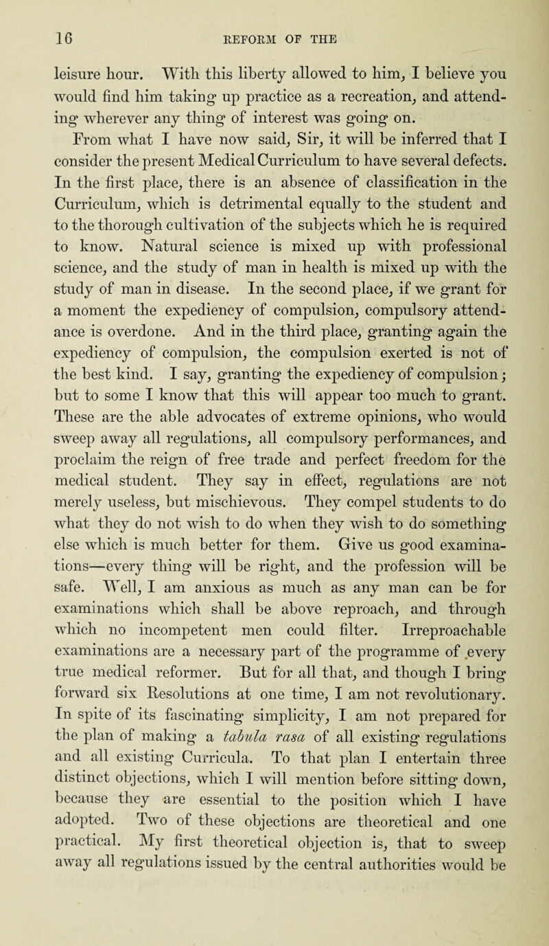 leisure hour. With this liberty allowed to him, I believe you would find him taking up practice as a recreation, and attend¬ ing wherever any thing of interest was going on. From what I have now said, Sir, it will be inferred that I consider the present Medical Curriculum to have several defects. In the first place, there is an absence of classification in the Curriculum, which is detrimental equally to the student and to the thorough cultivation of the subjects which he is required to know. Natural science is mixed up with professional science, and the study of man in health is mixed up with the study of man in disease. In the second place, if we grant for a moment the expediency of compulsion, compulsory attend¬ ance is overdone. And in the third place, granting again the expediency of compulsion, the compulsion exerted is not of the best kind. I say, granting the expediency of compulsion; but to some I know that this will appear too much to grant. These are the able advocates of extreme opinions, who would sweep away all regulations, all compulsory performances, and proclaim the reign of free trade and perfect freedom for the medical student. They say in effect, regulations are not merely useless, but mischievous. They compel students to do what they do not wish to do when they wish to do something else which is much better for them. Give us good examina¬ tions—every thing will be right, and the profession will be safe. Well, I am anxious as much as any man can be for examinations which shall be above reproach, and through which no incompetent men could filter. Irreproachable examinations are a necessary part of the programme of every true medical reformer. But for all that, and though I bring forward six Resolutions at one time, I am not revolutionary. In spite of its fascinating simplicity, I am not prepared for the plan of making a tabula rasa of all existing regulations and all existing Curricula. To that plan I entertain three distinct objections, which I will mention before sitting down, because they are essential to the position which I have adopted. Two of these objections are theoretical and one practical. My first theoretical objection is, that to sweep away all regulations issued by the central authorities would be