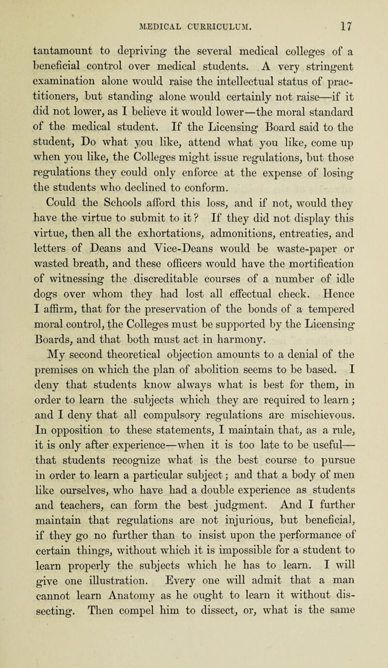 tantamount to depriving tlie several medical colleges of a beneficial control over medical students. A very stringent examination alone would raise the intellectual status of prac¬ titioners, but standing alone would certainly not raise—if it did not lower, as I believe it would lower—the moral standard of the medical student. If the Licensing Board said to the student, Do what you like, attend what you like, come up when you like, the Colleges might issue regulations, but those regulations they could only enforce at the expense of losing the students who declined to conform. Could the Schools afford this loss, and if not, would they have the virtue to submit to it ? If they did not display this virtue, then all the exhortations, admonitions, entreaties, and letters of Deans and Vice-Deans would be waste-paper or wasted breath, and these officers would have the mortification of witnessing the discreditable courses of a number of idle dogs over whom they had lost all effectual check. Hence I affirm, that for the preservation of the bonds of a tempered moral control, the Colleges must be supported by the Licensing Boards, and that both must act in harmony. My second theoretical objection amounts to a denial of the premises on which the plan of abolition seems to be based. I deny that students know always what is best for them, in order to learn the subjects which they are required to learn; and I deny that all compulsory regulations are mischievous. In opposition to these statements, I maintain that, as a rule, it is only after experience—when it is too late to be useful— that students recognize what is the best course to pursue in order to learn a particular subject; and that a body of men like ourselves, who have had a double experience as students and teachers, can form the best judgment. And I further maintain that regulations are not injurious, but beneficial, if they go no further than to insist upon the performance of certain things, without which it is impossible for a student to learn properly the subjects which he has to learn. I will give one illustration. Every one will admit that a man cannot learn Anatomy as he ought to learn it without dis¬ secting. Then compel him to dissect, or, what is the same