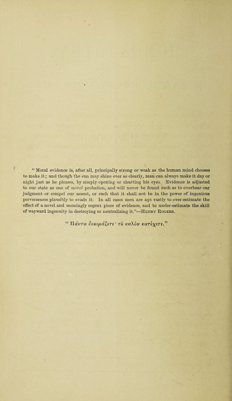 “ Moral evidence is, after all, principally strong or M^eak as the human mind chooses to make it; and though the sun may shine ever so clearly, man can always make it day or night just as he pleases, by simply opening or shutting his eyes,. Evidence is adjusted to our state as one of moral XJrohation, and will never be found S'ach as to overbear our judgment or compel our assent, or such that it shall not be in the power of ingenious perverseness plausibly to evade it. In all cases men are apt vastly to over-estimate the effect of a novel and seemingly cogent piece of evidence, and to under-estimate the skill of wayward ingenuity in destroying or neutralising it.”—Henry Eogers. “ IlaVra ^oKi/ra^ere' ro KoXhv Karex^rf.^’