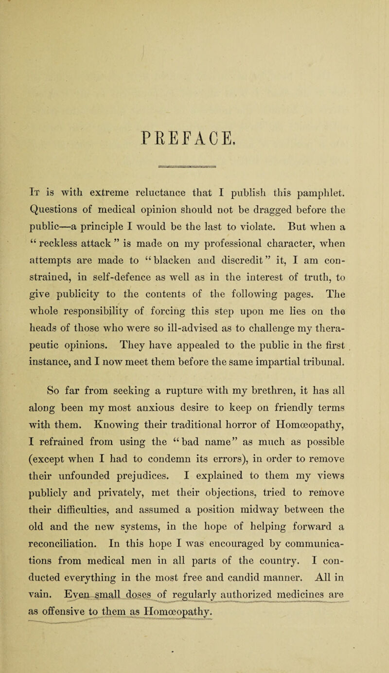 PREFACE. It is with extreme reluctance that I publish this pamphlet. Questions of medical opinion should not be dragged before the public—a principle I would be the last to violate. But when a “ reckless attack ” is made on my professional character, when attempts are made to “blacken and discredit” it, I am con¬ strained, in self-defence as well as in the interest of truth, to give publicity to the contents of the following pages. The whole responsibility of forcing this step upon me lies on the heads of those who were so ill-advised as to challenge my thera¬ peutic opinions. They have appealed to the public in the first instance, and I now meet them before the same impartial tribunal. So far from seeking a rupture with my brethren, it has all along been my most anxious desire to keep on friendly terms with them. Knowing their traditional horror of Homceopathy, I refrained from using the “bad name” as much as possible (except when I had to condemn its errors), in order to remove their unfounded prejudices. I explained to them my views publicly and privately, met their objections, tried to remove their difficulties, and assumed a position midway between the old and the new systems, in the hope of helping forward a reconciliation. In this hope I was encouraged by communica¬ tions from medical men in all parts of the country. I con¬ ducted everything in the most free and candid manner. All in vain. Eveii small doses^of j^gularly authorized medicines are as offensive to them as Homceopathy.