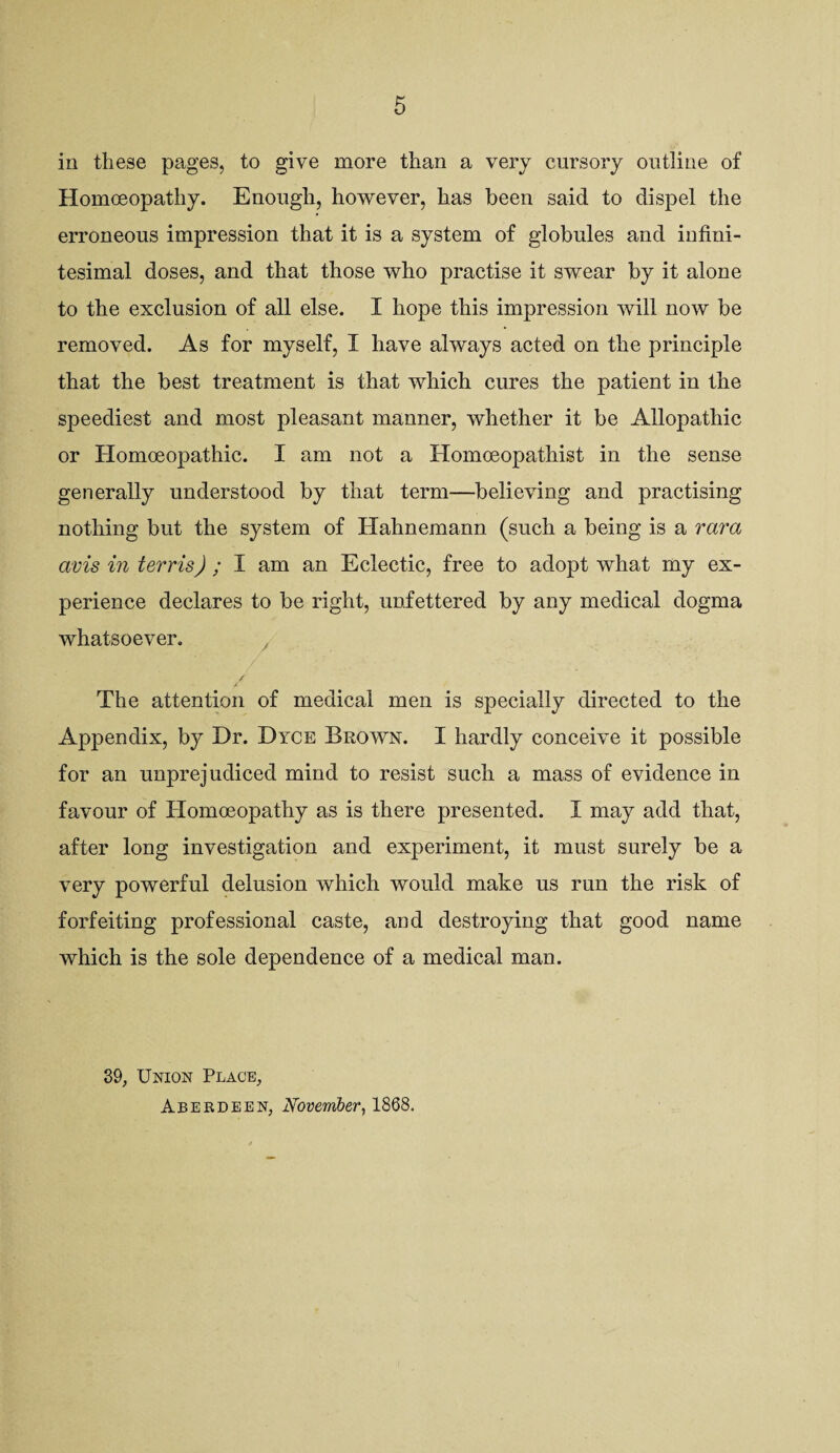 6 ill these pages, to give more than a very cursory outline of Homceopathy. Enough, ho^vever, has been said to dispel the erroneous impression that it is a system of globules and infini¬ tesimal doses, and that those who practise it swear by it alone to the exclusion of all else. I hope this impression will now be removed. As for myself, I have always acted on the principle that the best treatment is that which cures the patient in the speediest and most pleasant manner, whether it be Allopathic or Homoeopathic. I am not a Homoeopathist in the sense generally understood by that term—believing and practising nothing but the system of Hahnemann (such a being is a rara avis in terris) ; ^ am an Eclectic, free to adopt what my ex¬ perience declares to be right, unfettered by any medical dogma whatsoever. / The attention of medical men is specially directed to the Appendix, by Dr. Dyce Brown. I hardly conceive it possible for an unprejudiced mind to resist such a mass of evidence in favour of Homoeopathy as is there presented. I may add that, after long investigation and experiment, it must surely be a very powerful delusion which would make us run the risk of forfeiting professional caste, and destroying that good name which is the sole dependence of a medical man. 39, Union Place, Aberdeen, November^ 1868.
