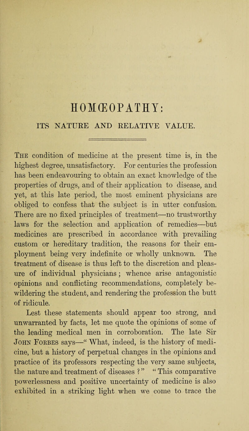 HOMEOPATHY: ITS NATUEE AND RELATIVE VALUE. The condition of medicine at tlie present time is, in tlie highest degree, unsatisfactory. For centuries the profession has been endeavouring to obtain an exact knowledge of the properties of drugs, and of their application to disease, and yet, at this late period, the most eminent physicians are obliged to confess that the subject is in utter confusion. There are no fixed principles of treatment—no trustworthy laws for the selection and application of remedies—but medicines are prescribed in accordance with prevailing custom or hereditary tradition, the reasons for their em¬ ployment being very indefinite or wholly unknown. The treatment of disease is thus left to the discretion and pleas¬ ure of individual physicians; whence arise antagonistic opinions and conflicting recommendations, completely be¬ wildering the student, and rendering the profession the butt of ridicule. Lest these statements should appear too strong, and unwarranted by facts, let me quote the opinions of some of the leading medical men in corroboration. The late Sir John Forbes says—What, indeed, is the history of medi¬ cine, but a history of perpetual changes in the opinions and practice of its professors respecting the very same subjects, the nature and treatment of diseases ? ” “ This comparative powerlessness and positive uncertainty of medicine is also exhibited in a striking light when we come to trace the