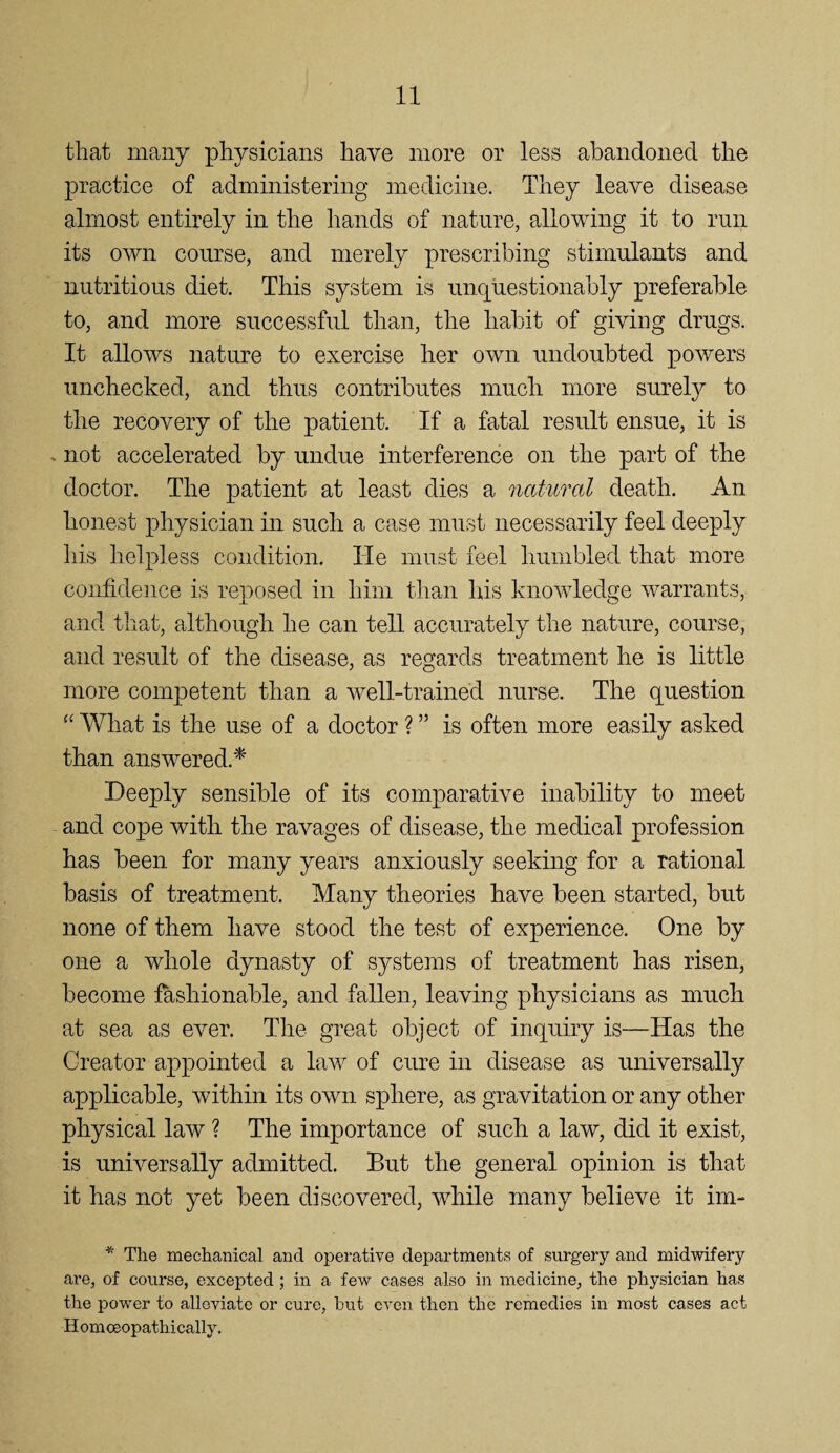 that many physicians have more or less abandoned the j)ractice of administering medicine. They leave disease almost entirely in the hands of nature, allowing it to run its own course, and merely prescribing stimulants and nutritious diet. This system is unquestionably preferable to, and more successful than, the habit of giving drugs. It allows nature to exercise her own undoubted powers unchecked, and thus contributes much more surely to the recovery of the patient. If a fatal result ensue, it is »not accelerated by undue interference on the part of the doctor. The patient at least dies a natural death. An honest physician in such a case must necessarily feel deeply his helpless condition. Tie must feel humbled that more confidence is reposed in him than his knowledge warrants, and that, although he can tell accurately the nature, course, and result of the disease, as regards treatment he is little more competent than a well-trained nurse. The question What is the use of a doctor ? ” is often more easily asked than answered.^ Deeply sensible of its comparative inability to meet and cope with the ravages of disease, the medical profession has been for many years anxiously seeking for a rational basis of treatment. Many theories have been started, but none of them have stood the test of experience. One by one a whole dynasty of systems of treatment has risen, become fashionable, and fallen, leaving physicians as much at sea as ever. The great object of inquiry is—Has the Creator appointed a law of cure in disease as universally applicable, within its own sphere, as gravitation or any other physical law ? The importance of such a law, did it exist, is universally admitted. But the general opinion is that it has not yet been discovered, while many believe it im- * The mechanical and operative departments of surgery and midwifery are, of course, excepted; in a few cases also in medicine, the physician has the power to alleviate or cure, but even then the remedies in most cases act Homoeopathically,
