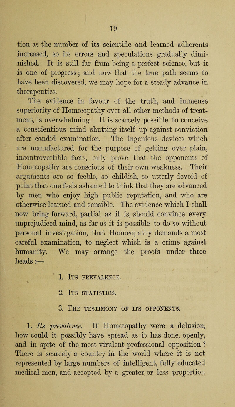 tion as the number of its scientific and learned adherents increased, so its errors and speculations gradually dimi¬ nished. It is still far from being a perfect science, hut it is one of progress; and now that the true path seems to have been discovered, we may hope for a steady advance in therapeutics. The evidence in favour of the truth, and immense superiority of Homoeopathy over all other methods of treat¬ ment, is overwhelming. It is scarcely possible to conceive a conscientious mind shutting itself up against conviction after candid examination. The ingenious devices which are manufactured for the purpose of getting over plain, incontrovertible facts, only prove that the opponents of Homoeopathy are conscious of their own weakness. Their arguments are so feeble, so childish, so utterly devoid of point that one feels ashamed to think that they are advanced by men who enjoy high public reputation, and who are otherwise learned and sensible. The evidence which I shall now bring forward, partial as it is, should convince every unprejudiced mind, as far as it is possible to do so without personal investigation, that Homoeopathy demands a most careful examination, to neglect which is a crime against humanity. We may arrange the proofs under three heads:— 1. Its pee valence. 2. Its statistics. 3. The testimony of its opponents. 1. Its 'premlence. If Homoeopathy were a delusion, how could it possibly have spread as it has done, openly, and in spite of the most virulent professional opposition ? There is scarcely a country in the world w^here it is not represented by large numbers of intelligent, fully educated medical men, and accepted by a greater or less proportion