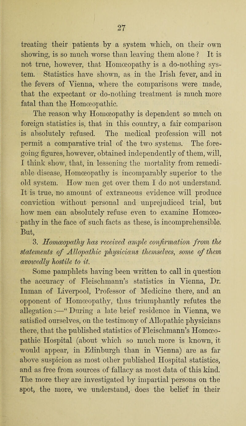 treating their patients by a system which, on their own showing, is so niiich worse than leaving them alone ? It is not true, however, that Homoeopathy is a do-nothing sys¬ tem. Statistics have shown, as in the Irish fever, and in the fevers of Vienna, where the comparisons were made, that the expectant or do-nothing treatment is much more fatal than the Homoeopathic. The reason why Homoeopathy is dependent so much on foreign statistics is, that in this country, a fair comparison is absolutely refused. The medical profession will not permit a comparative trial of the two systems. The fore¬ going figures, however, obtained independently of them, will, I think show, that, in lessening the mortality from remedi¬ able disease, Homoeopathy is incomparably superior to the old system. How men get over them I do not understand. It is true, no amount of extraneous eAudence will produce conviction Avithout personal and unprejudiced trial, but how men can absolutely refuse even to examine Homoeo¬ pathy in the face of such facts as these, is incomprehensible. But, 3. Homoeopathy has received ample confirmation from the statements of Allopathic physicians themselves, some of them avowedly hostile to it. Some pamphlets having been written to call in question the accuracy of Tleischmaim’s statistics in Vienna, Dr. Inman of Lwerpool, Professor of Medicine there, and an opponent of Homoeopathy, thus triumphantly refutes the allegation :—During a late brief residence in Vienna, we satisfied ourselves, on the testimony of Allopathic physicians there, that the published statistics of Pleischmann’s Homoeo¬ pathic Hospital (about which so much more is known, it Avould appear, in Edinburgh than in Vienna) are as far aboA^e suspicion as most other published Hospital statistics, and as free from sources of fallacy as most data of this kind. The more they are investigated by impartial persons on the spot, the more, we understand, does the belief in their