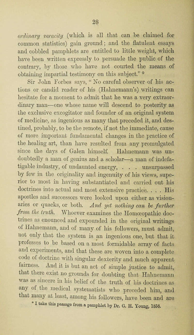 ordinary mracity (wliich is all tliat can be claimed for common statistics) gain ground; and the flatulent essays and cobbled pampblets are entitled to little Y>^eigbt, wliich have been written expressly to persuade the public of the contrary, by those who have not courted the means of obtaining impartial testimony on this subject.”^' Sir John Forbes says, “No careful observer of his ac¬ tions or candid reader of his (Hahnemann’s) writings can hesitate for a moment to admit that he was a very extraor¬ dinary man—one whose name vHl descend to posterity as the exclusive excogitator and founder of an originaJ system of medicine, as ingenious as many that preceded it, and des¬ tined, probably, to be the remote, if not the immediate, cause of more important fundamental changes in the practice of the healing art, than have resulted from any promulgated since the days of Galen himself Hahnemann was un¬ doubtedly a man of genius and a scholar—a man of indefa¬ tigable industry, of undaunted energy, . . . unsurpassed by few in the originality and ingenuity of his views, supe¬ rior to most in having substantiated and carried out his doctrines into actual and most extensive practice. . . . His apostles and successors were looked upon either as vision¬ aries or quacks, or both. And yet nothing can be further from the truth. Whoever examines the Homoeopathic doc¬ trines as enounced and expounded in the original writings of Hahnemann, and of many of his followers, must admit, not only that the system is mr ingenious one, but that it professes to be based on a most formidable array of facts and experiments, and that these are woven into a complete code of doctrine with singular dexterity and much apparent fairness. And it is but an act of simple justice to admit, that there exist no grounds for doubting that Hahnemann ^vas as sincere in his belief of the truth of his doctrines as any of the medical systematists who preceded him, and that many at least, among his followers, have been and * I take this passage from a pamphlet by Dr. G. H. Young, 1858. are