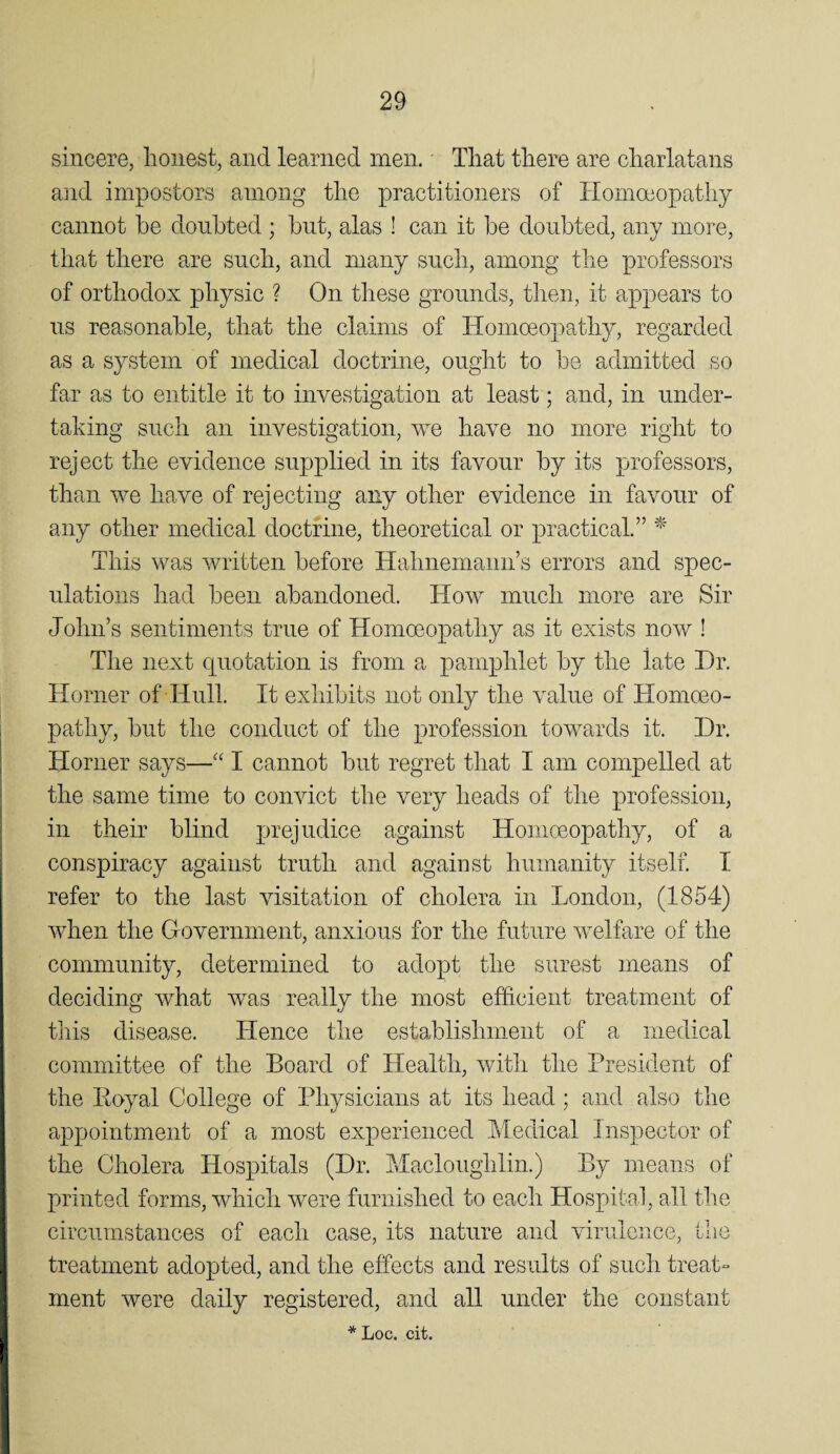 sincere, honest, and learned men. That there are charlatans and impostors among the practitioners of Homoeopathy cannot he doubted ; but, alas ! can it be doubted, any more, that there are such, and many such, among the professors of orthodox physic ? On these grounds, then, it appears to us reasonable, that the claims of Homoeopathy, regarded as a system of medical doctrine, ought to be admitted so far as to entitle it to investigation at least; and, in under¬ taking such an investigation, we have no more right to reject the evidence supplied in its favour by its professors, than we have of rejecting any other evidence in favour of any other medical doctrine, theoretical or practical.” ^ This was written before Hahnemann’s errors and spec¬ ulations had been abandoned. How much more are Sir John’s sentiments true of Homoeopathy as it exists now ! The next quotation is from a pamphlet by the late Dr. Horner of Hull. It exhibits not only the value of Homoeo¬ pathy, but the conduct of the profession towards it. Dr. Horner says—“ I cannot but regret that I am compelled at the same time to convict the very heads of the profession, in their blind prejudice against Homoeopathy, of a conspiracy against truth and against humanity itself. I refer to the last visitation of cholera in London, (1854) when the Government, anxious for the future welfare of the community, determined to adopt the surest means of deciding what was really the most efficient treatment of this disease. Hence the establishment of a medical committee of the Board of Health, with the President of the Eoyal College of Physicians at its head; and also the appointment of a most experienced Medical Inspector of the Cholera Hospitals (Dr. Macloughlin.) By means of printed forms, which were furnished to each Hospital, all the circumstances of each case, its nature and virulence, the treatment adopted, and the effects and results of such treat¬ ment were daily registered, and all under the constant * Loc. cit.