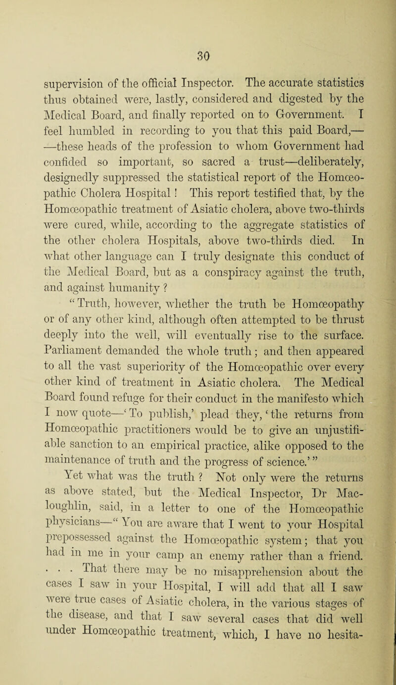 supervision of tlie official Inspector. The accurate statistics thus obtained were, lastly, considered and digested by the Medical Board, and finally reported on to Government. T feel humbled in recording to you that this paid Board,— —these heads of the profession to whom Government had confided so important, so sacred a trust—deliberately, designedly suppressed the statistical report of the Homoeo¬ pathic Cholera Hospital! This report testified that, by the Homoeopathic treatment of Asiatic cholera, above two-thirds were cured, while, according to the aggregate statistics of the other cholera Hospitals, above two-thirds died. In what other language can I truly designate this conduct of the Medical Board, hut as a conspiracy against the truth, and against humanity ? “ Truth, however, whether the truth he Hoinoeopathy or of any other kind, although often attempted to be thrust deeply into the well, will eventually rise to the surface. Parliament demanded the whole truth; and then appeared to all the vast superiority of the Homoeopathic over every other kind of treatment in Asiatic cholera. The Medical Board found refuge for their conduct in the manifesto which I now quote—' To publish,’ plead they, ^ the returns from Homoeopathic practitioners would be to give an unjustifi¬ able sanction to an empirical practice, alike opposed to the maintenance of truth and the progress of science.’ ” Yet what was the truth ? Hot only were the returns as above stated, hut the Medical Inspector, Dr Mac- loughlin, said, in a letter to one of the Homoeopathic physicians You are aware that I went to your Hospital prepossessed against the Homoeopathic system; that you had in me in your camp an enemy rather than a friend. . . . That there may he no misapprehension about the cases I saw in your Hospital, I will add that all I saw were true cases of Asiatic cholera, in the various stages of the disease, and that I saw several cases that did well under Homoeopathic treatment, which, I have no hesita-