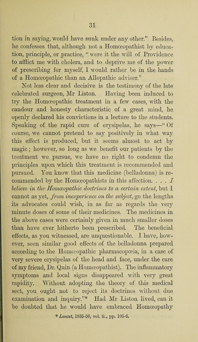 tion in saying, would have sunk under any other.” Besides, he confesses that, although not a Homceopathist by educa¬ tion, principle, or practice, “ were it the will of Providence to afflict me with cholera, and to deprive me of the power of prescribing for myself, I would rather be in the hands of a Homoeopathic than an Allopathic adviser.” Hot less clear and decisive is the testimony of the late celebrated surgeon, Mr Liston. Having been induced to try the Homoeopathic treatment in a few cases, with the candour and honesty characteristic of a great mind, he openly declared his convictions in a lecture to the students. Speaking of the rapid cure of erysipelas, he says—‘‘ Of course, we cannot pretend to say positively in what way this effect is produced, but it seems almost to act by magic; however, so long as we benefit our patients by the treatment we pursue, we have no right to condemn the principles upon which this treatment is recommended and pursued. You know that this medicine (belladonna) is re¬ commended by the Homoeopathists in this affection. ... 7 helieve in the Homcsopatliic doctrines to a certain extent, but I cannot as yet, from inexperience on the subject, go the lengths its advocates could wish, in as far as regards the very minute doses of some of their medicines. The medicines in the above cases were certainly given in much smaller doses than have ever hitherto been prescribed. The beneficial effects, as you witnessed, are unquestionable. I have, how¬ ever, seen similar good effects of the belladonna prepared according to the Homoeopathic pharmacopoeia, in a case of very severe erysipelas of the head and face, under the care of my friend, Dr. Quin (a Homceopathist). The inflammatory symptoms and local signs disappeared with very great rapidity. Without adopting the theory of this medical sect, you ought not to reject its doctrines without due examination and inquiry.”^' Had Mr Liston lived, can it be doubted that he would have embraced Homoeopathy ^Lancet, 1835-36, vol. ii,, pp. 105-6,