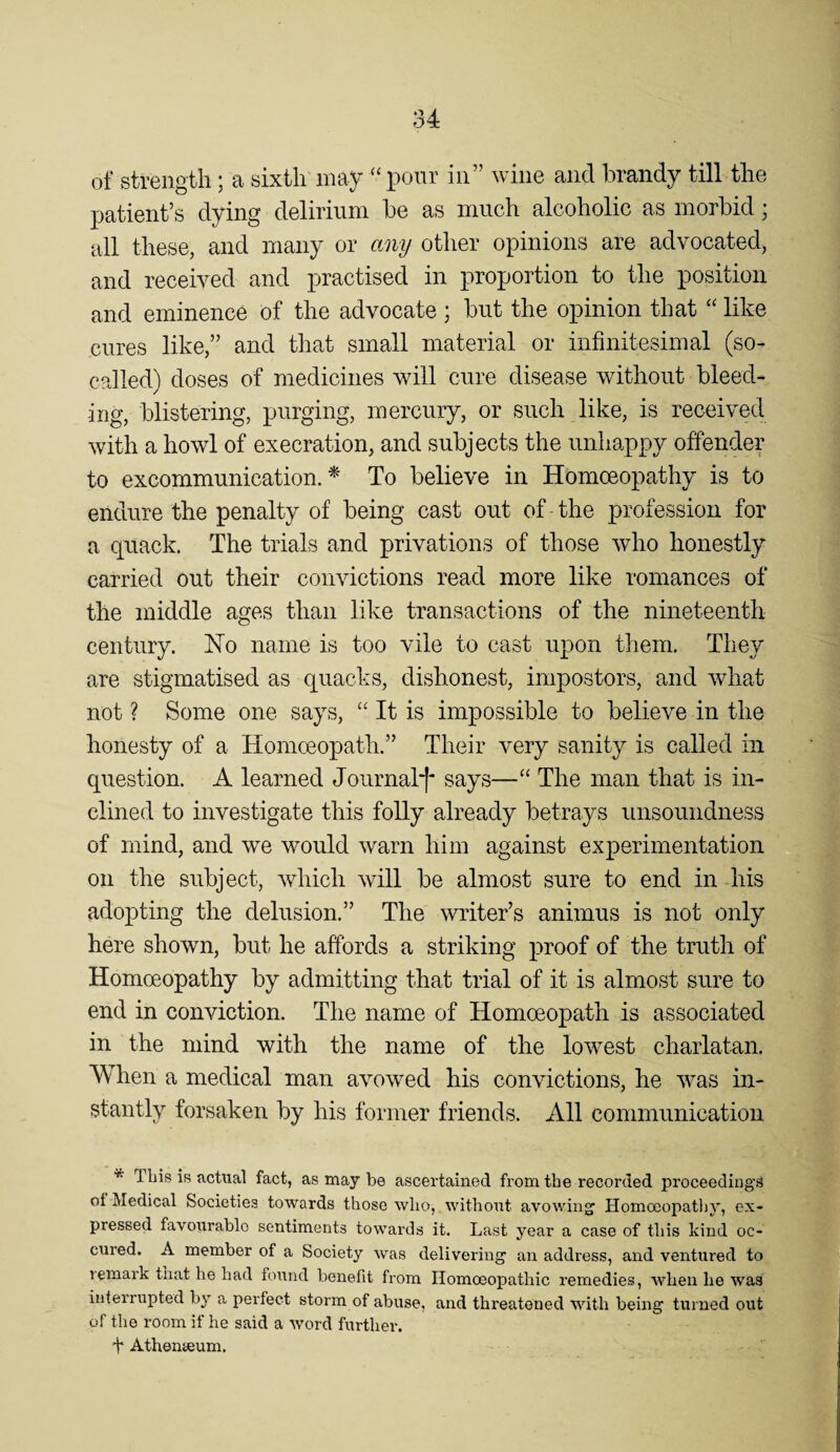 of strength; a sixth may “ pour in” wine and brandy till the patient’s dying delirium be as much alcoholic as morbid; all these, and many or any other opinions are advocated, and received and practised in proportion to the position and eminence of the advocate ; but the opinion that “ like cures like,” and that small material or infinitesimal (so- called) doses of medicines will cure disease without bleed¬ ing, blistering, purging, mercury, or such like, is received with a howl of execration, and subjects the unhappy offender to excommunication.^' To believe in Homoeopathy is to endure the penalty of being cast out of the profession for a quack. The trials and privations of those who honestly carried out their convictions read more like romances of the middle ages than like transactions of the nineteenth century. No name is too vile to cast upon them. They are stigmatised as quacks, dishonest, impostors, and what not ? Some one says, “ It is impossible to believe in the honesty of a Homoeopath.” Their very sanity is called in question. A learned Journal*!* says—“ The man that is in¬ clined to investigate this folly already betrays unsoundness of mind, and we would warn him against experimentation on the subject, wdiich will be almost sure to end in his adopting the delusion.” The writer’s animus is not only here shown, but he affords a striking proof of the truth of Homoeopathy by admitting that trial of it is almost sure to end in conviction. The name of Homoeopath is associated in the mind with the name of the lowest charlatan. When a medical man avowed his convictions, he Avas in¬ stantly forsaken by his former friends. All communication * This is actual fact, as may be ascertained from the recorded proceedings ot Medical Societies towards those who,, without avowing’ Homoeopatliy, ex¬ pressed favourable sentiments towards it. Last year a case of this kind oc- cured. A member of a Society was delivering an address, and ventured to lemark that he had hnind benefit from Homoeopathic remedies, when he was interrupted by a perfect storm of abuse, and threatened with being turned out of the room if he said a word further-, t Athenaeum.
