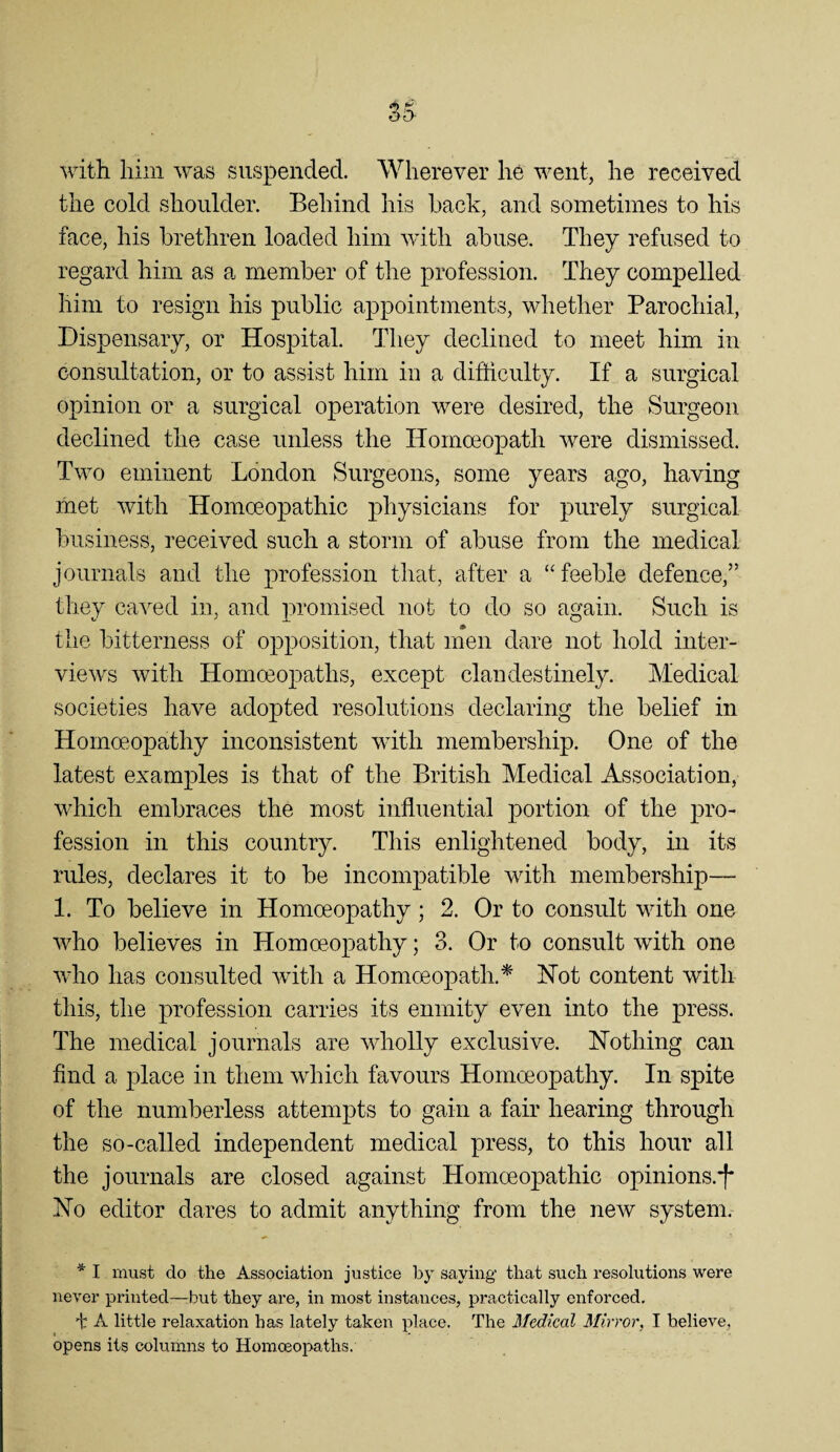 with him was suspended. Wherever he went, he received the cold shoulder. Behind his hack, and sometimes to his face, his brethren loaded him wdth abuse. They refused to regard him as a member of the profession. They compelled him to resign his public appointments, whether Parochial, Dispensary, or Hospital. They declined to meet him in consultation, or to assist him in a difficulty. If a surgical opinion or a surgical operation were desired, the Surgeon declined the case unless the Homoeopath were dismissed. Two eminent London Surgeons, some years ago, having met with Homoeopathic physicians for purely surgical business, received such a storm of abuse from the medical journals and the profession that, after a “feeble defence,” they caved in, and promised not to do so again. Such is the bitterness of opposition, that men dare not hold inter¬ views with Homceopaths, except clandestinely. Medical societies have adopted resolutions declaring the belief in Homoeopathy inconsistent with membership. One of the latest examples is that of the British Medical Association, which embraces the most influential portion of the pro¬ fession ill this country. This enlightened body, in its rules, declares it to be incompatible with membership— 1. To believe in Homoeopathy; 2. Or to consult with one who believes in Homoeopathy; 3. Or to consult with one who has consulted with a Homoeopath.^' Hot content with this, the profession carries its enmity even into the press. The medical journals are wholly exclusive. Hothing can find a place in them which favours Homoeopathy. In spite of the numberless attempts to gain a fair hearing through the so-called independent medical press, to this hour all the journals are closed against Homoeopathic opinions.*!* Ho editor dares to admit anything from the new system. * I must do the Association justice by saying that such resolutions were never printed—rbut they are, in most instances, practically enforced. ■t A little relaxation has lately taken place. The 3Iedical Mirror, I believe, opens its columns to Homceopaths.
