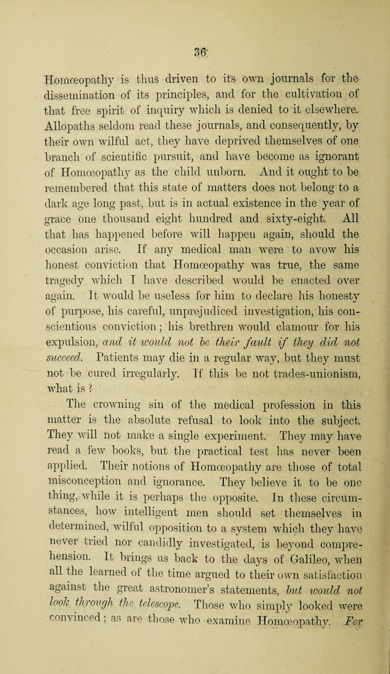 36’ Homoeopatliy is thus driven to its own journals for the dissemination of its principles, and for the cultivation of that free spirit of inquiry which is denied to it elsewhere. Allopaths seldom read these journals, and consequently, by their own wilful act, they have deprived themselves of one branch of scientific pursuit, and have become as ignorant of Homoeopathy as the child unborn. And it ought to be remembered that this state of matters does not belong to a dark age long past, but is in actual existence in the year of grace one thousand eight hundred and sixty-eight. All that has happened before will happen again, should the occasion arise. If any medical man were to avow his honest conviction that Homoeopathy was true, the same tragedy which T have described would be enacted over again. It would be useless for him to declare his honesty of purpose, his careful, unprejudiced investigation, his con¬ scientious conviction; his brethren would clamour for his expulsion, and it looidd not he their fault if they did not sueeeed. Patients may die in a regular way, but they must not be cured irregularly. If this be not trades-unionism, what is ? The crowning sin of tlie medical profession in this matter is the absolute refusal to look into the subject. They will not make a single experiment. They may have read a few books, but the practical test has never been applied. Their notions of Homoeopathy are those of total misconception and ignorance. They believe it to be one thing, while it is perhaps the opposite. In these circum¬ stances, how intelligent men should set themselves in determined, wilful opposition to a system which they have never tried nor candidly investigated, is beyond compre¬ hension. It brings us back to the days of Galileo, when all the learned of the time argued to their own satisfaction against the great astronomer’s statements, hut would not look through the teleseope. Those who simply looked were convinced; avS are those who examine Homoeopathy. For