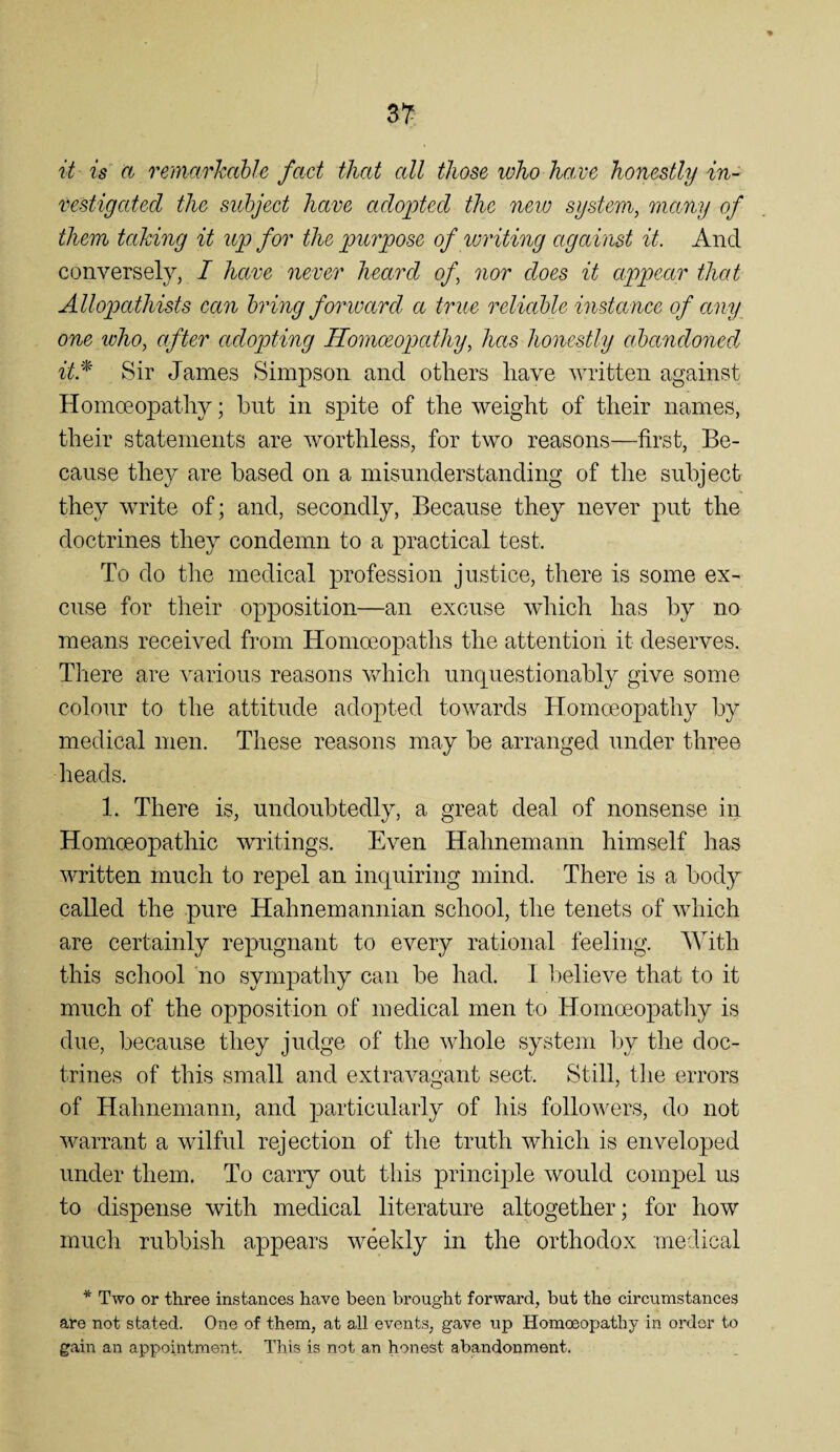 it is^ a remarJcable fact that all those who ha,ve honestly in- vestigated the subject have adopted the new system, many of them taking it up for the purpose of luriting against it. And conversely, I have never heard of, nor does it appear that Allopathists can bring forward, a true reliable instance of any one who, after adopting Homoeopathy, has honestly abandoned, it:^ Sir James Simpson and others have written against Homoeopathy; hnt in spite of the weight of their names, their statements are worthless, for two reasons—first, Be¬ cause they are based on a misunderstanding of the subject they write of; and, secondly, Because they never put the doctrines they condemn to a practical test. To do the medical profession justice, there is some ex¬ cuse for their opposition—an excuse which has by no means received from Homoeopaths the attention it deserves. There are various reasons v/hich unquestionably give some colour to the attitude adopted towards Homoeopathy by medical men. These reasons may be arranged under three heads. 1. There is, undoubtedly, a great deal of nonsense in Homoeopathic writings. Even Hahnemann himself has written much to repel an inquiring mind. There is a body called the pure Hahnemannian school, the tenets of which are certainly repugnant to every rational feeling. With this school no sympathy can he had. I believe that to it much of the opposition of medical men to Homoeopathy is due, because they judge of the whole system by the doc¬ trines of this small and extravagant sect. Still, tlie errors of Hahnemann, and particularly of his followers, do not warrant a wilful rejection of the truth which is enveloped under them. To carry out this principle would compel us to dispense with medical literature altogether; for how much rubbish appears weekly in the orthodox medical * Two or three instances have been brought forward, but the circumstances are not stated. One of them, at all events, gave up Homoeopathy in order to gain an appointment. This is not an honest abandonment.