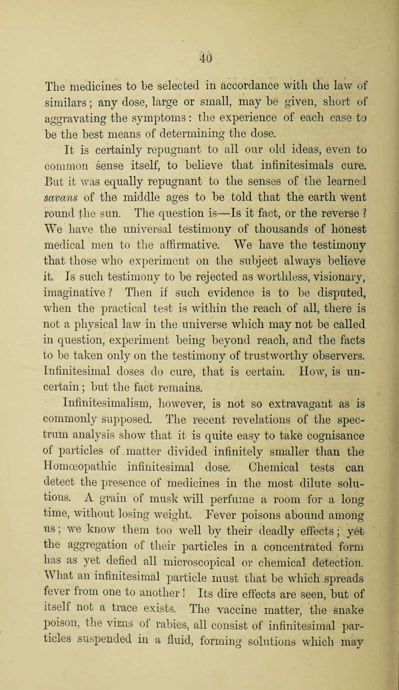 The medicines to be selected in accordance with the law of similars; any dose, large or small, may be given, short of aggravating the symptoms: the experience of each case to be the best means of determining the dose. It is certainly repugnant to all our old ideas, even to common sense itself, to believe that infinitesimals cure. But it was equally repugnant to the senses of the learned savans of the middle ages to be told that the earth went round the sun. The question is—Is it fact, or the reverse ? We have the universal testimony of thousands of honest medical men to the affirmative. We have the testimony that those who experiment on the subject always believe it. Is such testimony to be rejected as worthless, visionary, imaginative ? Then if such evidence is to be disputed, when the practical test is within the reach of all, there is not a physical law in the universe which may not be called in question, experiment being beyond reach, and the facts to be taken only on the testimony of trustworthy observers, infinitesimal doses do cure, that is certain. How, is un¬ certain ; but the fact remains. Infinitesimalism, however, is not so extravagant as is commonly supposed. The recent revelations of the spec¬ trum analysis show that it is quite easy to take cognisance of particles of matter divided infinitely smaller than the Homoeopathic infinitesimal dose. Chemical tests can detect the presence of medicines in the most dilute solu¬ tions. A grain of musk will perfume a room for a long time, without losing weight. Fever poisons abound among us; we know them too well by their deadly effects; yet the aggregation of their particles in a concentrated form has as yet defied all microscopical or chemical detection. What an infinitesimal particle must that be which spreads fever from one to another! Its dire effects are seen, but of itself not a trace exists. The vaccine matter, the snake poison, the vims of rabies, all consist of infinitesimal par¬ ticles suspended in a fluid, forming solutions which may