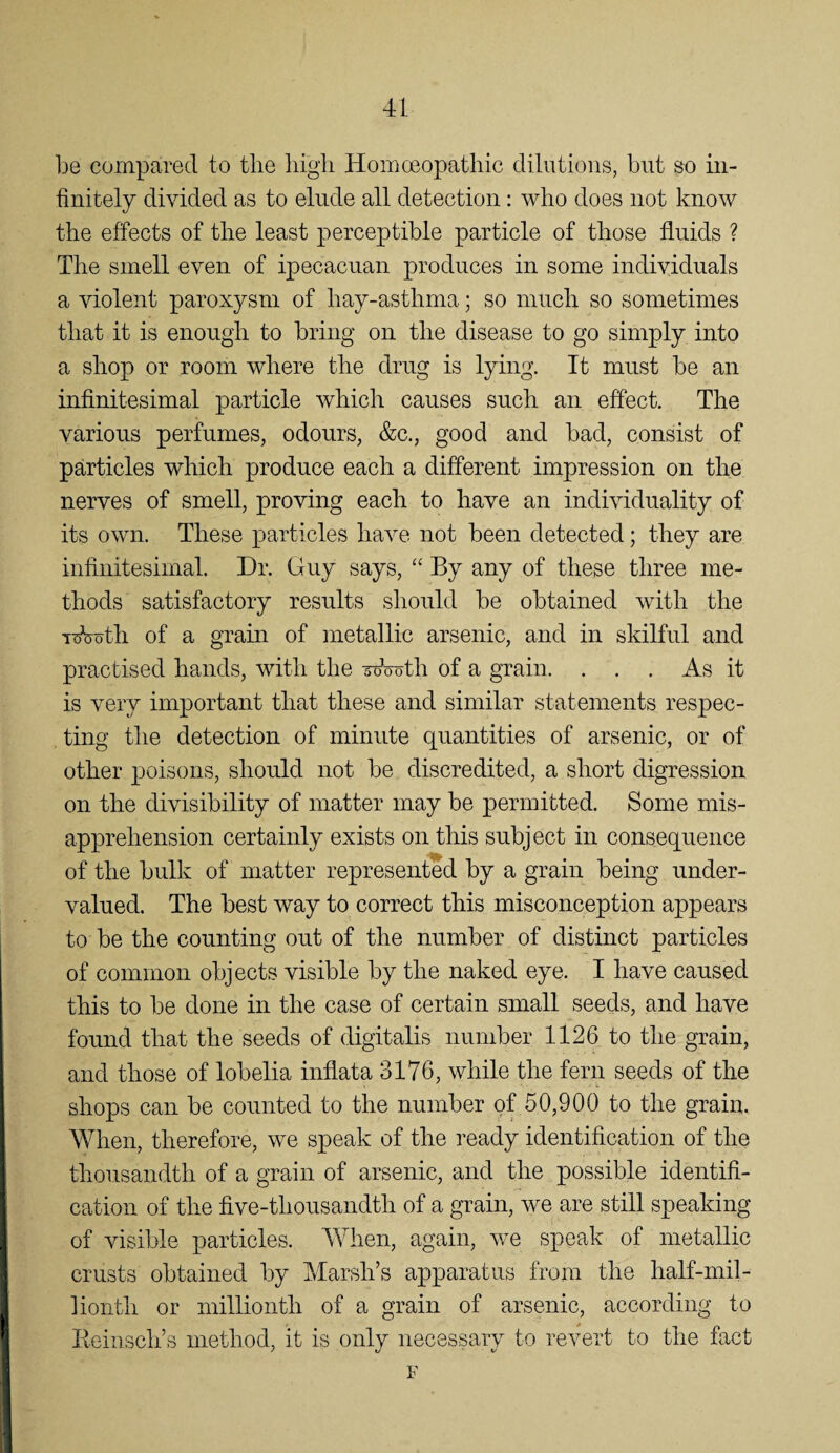 be compared to the liigli Homceopathic dilutions, but so in¬ finitely divided as to elnde all detection; who does not know the effects of the least perceptible particle of those tlnids ? The smell even of ipecacnan produces in some individuals a violent paroxysm of hay-asthma; so much so sometimes that it is enough to bring on the disease to go simply into a shop or room where the drug is lying. It must be an infinitesimal particle which causes such an effect. The various perfumes, odours, &c., good and bad, consist of particles which produce each a different impression on the nerves of smell, proving each to have an individuality of its own. These particles have not been detected; they are infinitesimal. Dr. Guy says, “ By any of these three me¬ thods satisfactory results should be obtained with the T^oth of a grain of metallic arsenic, and in skilful and practised hands, with the Wooth of a grain. . . . As it is very important that these and similar statements respec¬ ting the detection of minute quantities of arsenic, or of other poisons, should not be discredited, a short digression on the divisibility of matter may be permitted. Some mis¬ apprehension certainly exists on this subject in consequence of the bulk of matter represented by a grain being under¬ valued. The best way to correct this misconception appears to be the counting out of the number of distinct particles of common objects visible by the naked eye. I have caused this to be done in the case of certain small seeds, and have found that the seeds of digitalis number 1126 to the grain, and those of lobelia inflata 3176, while the fern seeds of the shops can be counted to the number of 50,900 to the grain. When, therefore, we speak of the ready identification of the thousandth of a grain of arsenic, and the possible identifi¬ cation of the five-thousandth of a grain, we are still speaking of visible particles. When, again, we speak of metallic crusts obtained by Marsh’s apparatus from the half-mil¬ lionth or millionth of a grain of arsenic, according to lieiiisch’s method, it is only necessary to revert to the fact F