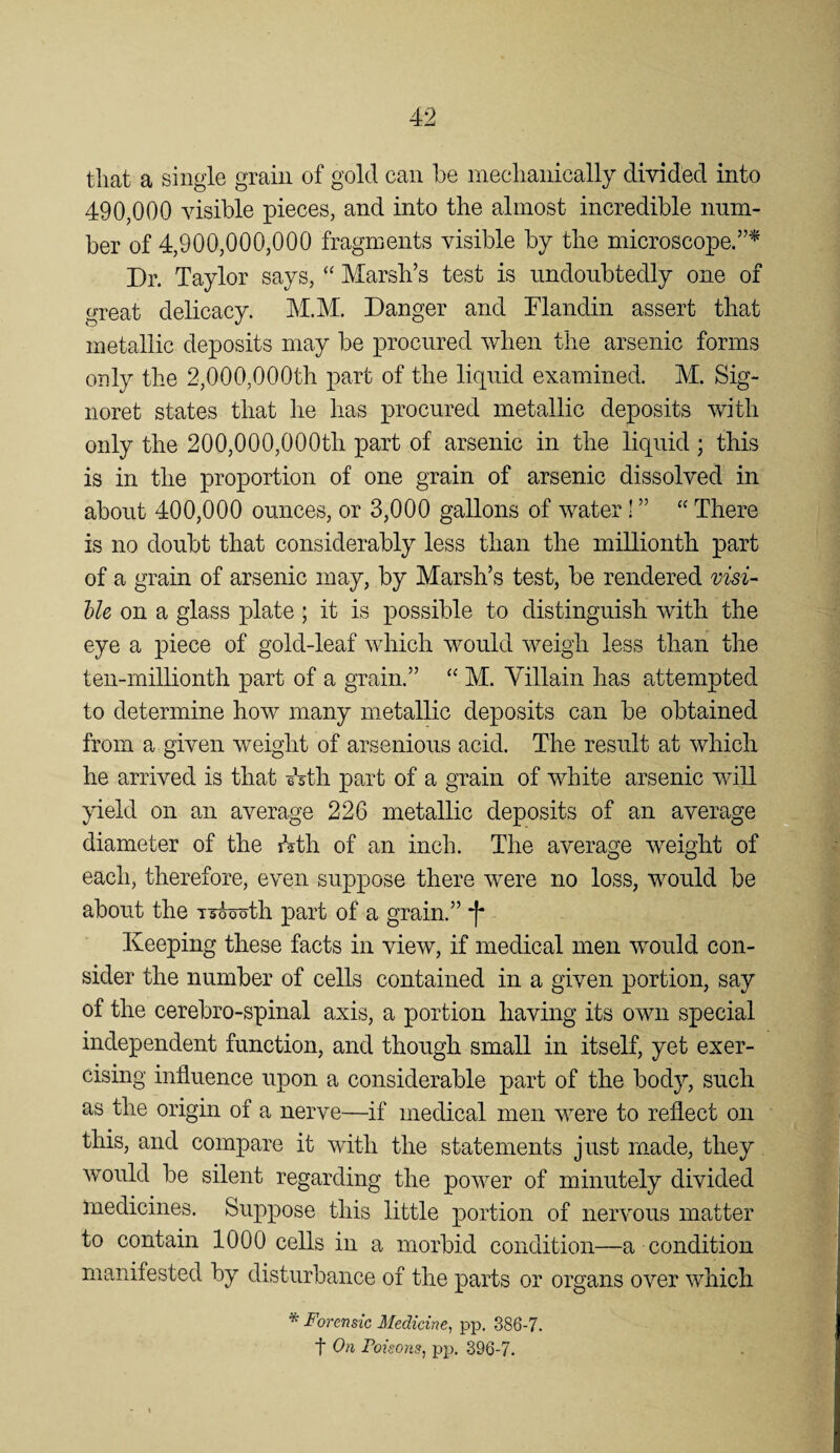 that a single grain of gold can be mechanically divided into 490,000 visible pieces, and into the almost incredible num¬ ber of 4,900,000,000 fragments visible by the microscope.”^ Dr. Taylor says, “ Marsh’s test is undoubtedly one of great delicacy. M.M. Danger and Flandin assert that metallic deposits may be procured when the arsenic forms only the 2,000,000th part of the liquid examined. M. Sig- noret states that he has procured metallic deposits with only the 200,000,000th part of arsenic in the liquid; this is in the proportion of one grain of arsenic dissolved in about 400,000 ounces, or 3,000 gallons of water! ” “ There is no doubt that considerably less than the millionth part of a grain of arsenic may, by Marsh’s test, be rendered visi- bU on a glass plate ; it is possible to distinguish with the eye a piece of gold-leaf which would weigh less than the ten-millionth part of a grain.” “ M. Villain has attempted to determine how many metallic deposits can be obtained from a given weight of arsenious acid. The result at which he arrived is that eVth part of a grain of white arsenic will yield on an average 226 metallic deposits of an average ^ diameter of the rhth of an inch. The average weight of each, therefore, even suppose there were no loss, would be about the i-j^th part of a grain.” f* Keeping these facts in view, if medical men would con¬ sider the number of cells contained in a given portion, say of the cerebro-spinal axis, a portion having its own special independent function, and though small in itself, yet exer¬ cising influence upon a considerable part of the body, such as the origin of a nerve—if medical men were to reflect on this, and compare it with the statements just made, they would be silent regarding the power of minutely divided medicines. Suppose this little portion of nervous matter to contain 1000 cells in a morbid condition—a condition manifested by disturbance of the parts or organs over which * Forensic Medicine, pp. 386-7. t On Poisons, pp. 396-7.