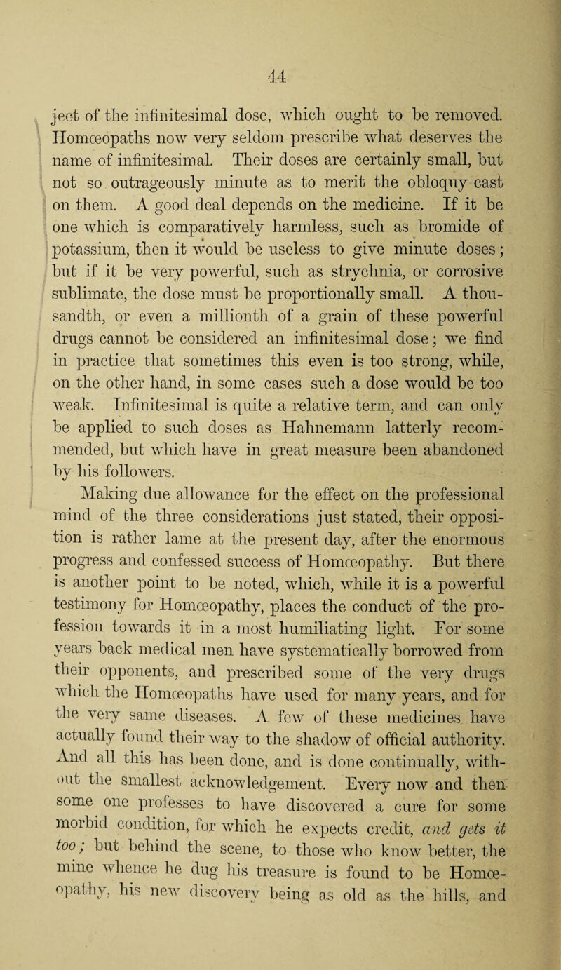 jeot of tlie inliiiitesimal dose, wliicli ought to be removed. Homoeopaths now very seldom prescribe what deserves the name of infinitesimal. Their doses are certainly small, hut not so outrageously minute as to merit the obloquy cast on them. A good deal depends on the medicine. If it be one which is comparatively harmless, such as bromide of ' potassium, then it would be useless to give minute doses; but if it be very powerful, such as strychnia, or corrosive sublimate, the dose must be proportionally small. A thou¬ sandth, or even a millionth of a grain of these powerful drugs cannot be considered an infinitesimal dose; we find in practice that sometimes this even is too strong, while, on the other hand, in some cases such a dose would be too Aveak. Infinitesimal is quite a relative term, and can only be applied to such doses as Hahnemann latterly recom¬ mended, but which have in great measure been abandoned by his folloAvers. Making due allowance for the effect on the professional mind of the three considerations just stated, their opposi¬ tion is rather lame at the present day, after the enormous progress and confessed success of Homceopathy. But there is another point to be noted, Avhich, Avhile it is a powerful testimony for Homceopathy, places the conduct of the pro¬ fession towards it in a most humiliating light. For some years back medical men have systematically borrowed from their opponents, and prescribed some of the very drugs AAdiich tlie Homceopaths have used for many years, and for the A^ery same diseases. A few of these medicines have actually found their AA^ay to the shadow of official authority. And all this has been done, and is done continually, AAdth- Dut the smallest acknowledgement. Every now and then- some one professes to have discoA^ered a cure for some morbid condition, for Avhich he expects credit, and gets it too; but behind the scene, to those Avho know better, the mine Avhence he dug his treasure is found to be Homoe¬ opathy, his neAv discovery being as old as the hills, and