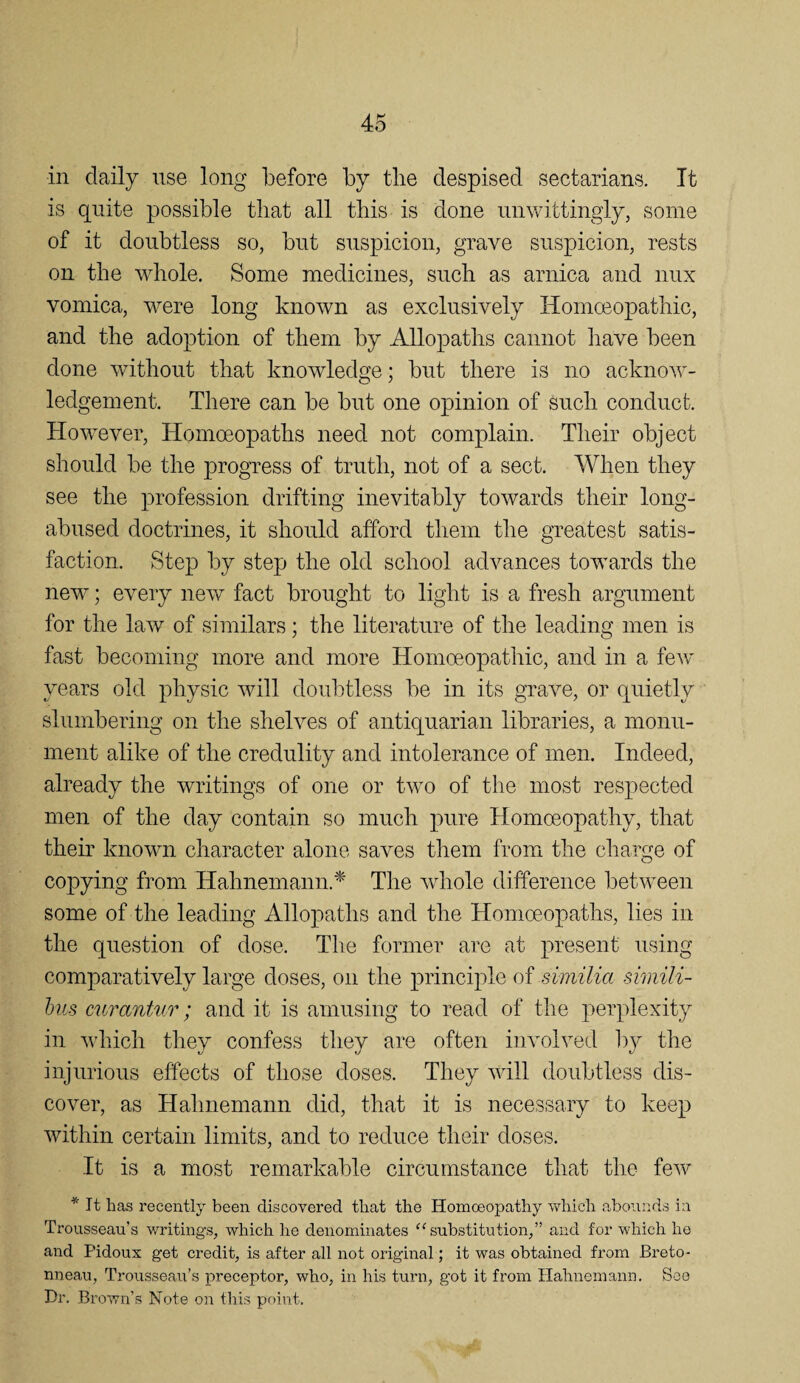 in daily use long before by tlie despised sectarians. It is quite possible that all tliis is done unwittingly, some of it doubtless so, but suspicion, grave suspicion, rests on the whole. Some medicines, such as arnica and nux vomica, were long known as exclusively Homoeopathic, and the adoption of them by Allopaths cannot have been done without that knowledge; but there is no acknow¬ ledgement. There can be but one opinion of Such conduct. However, Homoeopaths need not complain. Their object should be the progress of truth, not of a sect. When they see the profession drifting inevitably towards their long- abused doctrines, it should afford them the greatest satis¬ faction. Step by step the old school advances towards the new; every new fact brought to light is a fresh argument for the law of similars; the literature of the leading men is fast becoming more and more Homoeopathic, and in a few years old physic will doubtless be in its grave, or quietly slumbering on the shelves of antiquarian libraries, a monu¬ ment alike of the credulity and intolerance of men. Indeed, already the writings of one or two of the most respected men of the day contain so much pure Homoeopathy, that their known character alone saves them from the charge of copying from Hahnemann.^' The wdiole difference between some of the leading Allopaths and the Homoeopaths, lies in the question of dose. The former are at present using comparatively large doses, on the principle of similia simili- hiis cui'antur; and it is amusing to read of the perplexity in which they confess they are often involved ])y the injurious effects of those doses. They will doubtless dis¬ cover, as Hahnemann did, that it is necessary to keep within certain limits, and to reduce their doses. It is a most remarkable circumstance that the few * It has recently been discovered that the Homoeopathy which abounds in Trousseau’s writings, which he denominates substitution,” and for which he and Pidoux get credit, is after all not original; it was obtained from Breto- nneau. Trousseau’s preceptor, who, in his turn, got it from Hahnemann. See Dr. Brown’s Note on this point.