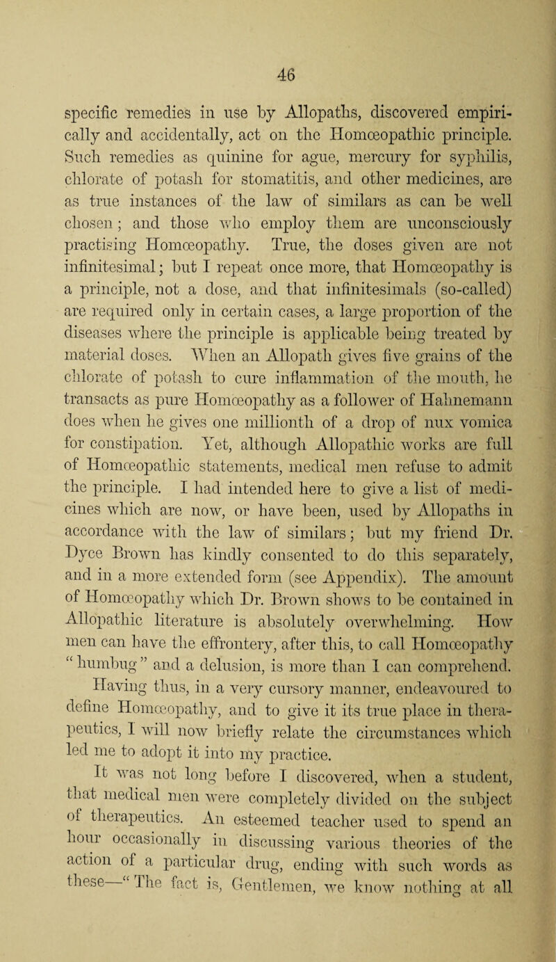 specific remedies in use by Allopaths, discovered empiri¬ cally and accidentally, act on the Homoeopathic principle. Snell remedies as quinine for ague, mercury for syphilis, chlorate of potash for stomatitis, and other medicines, are as true instances of the law of similars as can be well chosen ; and those wlio employ them are unconsciously practising Homoeopathy. True, the doses given are not infinitesimal; but I repeat once more, that Homoeopathy is a principle, not a dose, and that infinitesimals (so-called) are required only in certain cases, a large proportion of the diseases where the principle is applicable being treated by material doses. AVhen an Allopath gives five grains of the chlorate of potash to cure inflammation of tlie mouth, lie transacts as pure Homoeopathy as a follower of Hahnemann does when he gives one millionth of a drop of mix vomica for constipation. Yet, although Allopathic works are full of Homoeopathic statements, medical men refuse to admit the principle. I had intended here to give a list of medi¬ cines which are now, or have been, used by Allopaths in accordance with the law of similars; l)ut my friend Dr. Dyce Brown has kindly consented to do this separately, and in a more extended form (see Appendix). The amount of Homoeopathy which Dr. Brown shows to be contained in Allopathic literature is absolutely overwhelming. How men can have the effrontery, after this, to call Homoeopathy ‘‘humbug” aud a delusion, is more than 1 can comprehend. Having thus, in a very cursory manner, endeavoured to define Homceopathy, and to give it its true place in thera¬ peutics, I will now briefly relate the circumstances which led me to adopt it into my practice. It was not long before I discovered, when a student, that medical men were completely divided on the subject ot therapeutics. An esteemed teacher used to spend an hour occasionally in discussing various theories of the action of a particular drug, ending with such words as these The fact is, (Tentlemen, we know nothing at all