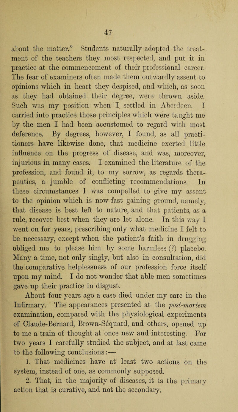 about tlie matter.” Students naturally a(lo2)ted the treat¬ ment of the teachers they most respected, and put it in practice at the commencement of their professional career. The fear of examiners often made them outwardly assent to opinions which in heart they despised, and which, as soon as they had obtained their degree, were thrown aside. Such was my position when I. settled in Aberdeen. I carried into practice those principles which were taught me by the men I had been accustomed to regard with most deference. By degrees, however, I found, as all practi¬ tioners have likewise done, that medicine exerted little influence on the progress of disease, and was, moreover, injurious in many cases. I examined the literature of the profession, and found it, to my sorrow, as regards thera¬ peutics, a jumble of conflicting recommendations. In these circumstances I was compelled to give my assent to the opinion which is now fast gaining ground, namely, that disease is best left to nature, and that patients, as a rule, recover best when they are let alone. In this way I went on for years, prescribing only what medicine I felt to be necessary, except when the patient’s faith in drugging obliged me to please him by some harmless (?) placebo. Many a time, not only singly, but also in consultation, did the comparative helplessness of our profession force itself upon my mind. I do not wonder that able men sometimes gave up their practice in disgust. About four years ago a case died under my care in the Infirmary. The appearances presented at the 'post-7nortem examination, compared with the physiological experiments of Claude-Bernard, Brown-Sdquard, and others, opened up to me a train of thought at once new and interesting. For two years I carefully studied the subject, and at last came to the following conclusions :— 1. That medicines have at least two actions on the system, instead of one, as commonly supposed. 2. That, in the majority of diseases, it is the primary action that is curative, and not the secondary.