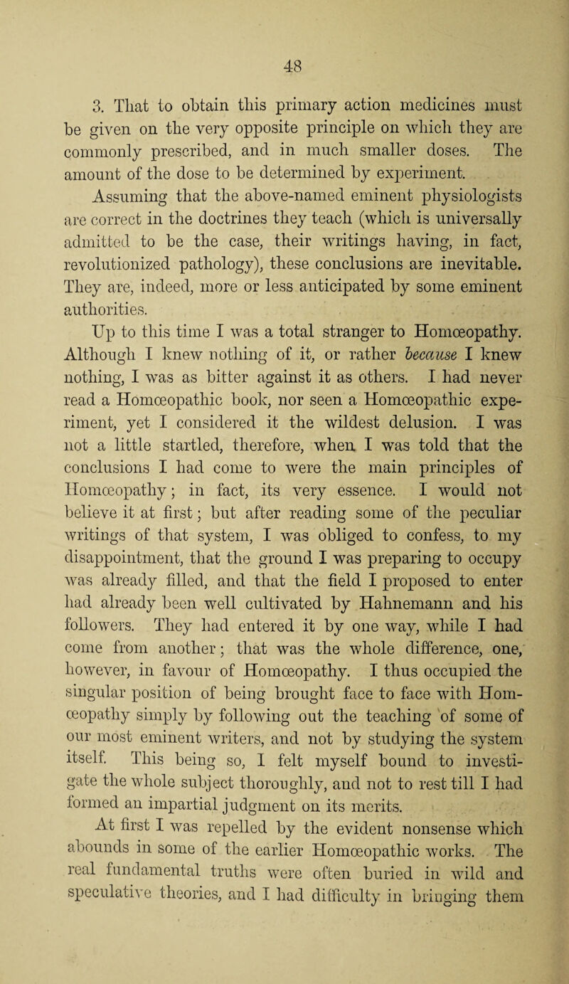 3. That to obtain this primary action medicines must be given on the very opposite principle on which they are commonly prescribed, and in much smaller doses. The amount of the dose to be determined by experiment. Assuming that the above-named eminent physiologists are correct in the doctrines they teach (which is universally admitted to be the case, their writings having, in fact, revolutionized pathology), these conclusions are inevitable. They are, indeed, more or less anticipated by some eminent authorities. Up to this time I was a total stranger to Homoeopathy. Although I knew nothing of it, or rather because, I knew nothing, I was as bitter against it as others. I had never read a Homoeopathic book, nor seen a Homoeopathic expe¬ riment, yet I considered it the wildest delusion. I w^as not a little startled, therefore, when I was told that the conclusions I had come to were the main principles of Homoeopathy; in fact, its very essence. I would not believe it at first; but after reading some of tlie peculiar writings of that system, I was obliged to confess, to my ^ disappointment, that the ground I was preparing to occupy was already filled, and that the field I proposed to enter had already been well cultivated by Hahnemann and his followers. They had entered it by one way, while I had come from another; that was the whole difference, one, however, in favour of Homoeopathy. I thus occupied the singular position of being brought face to face with Hom¬ oeopathy simply by following out the teaching 'of some of our most eminent writers, and not by studying the system itself This being so, I felt myself bound to investi¬ gate the whole subject thoroughly, and not to rest till I had lormed an impartial judgment on its merits. At first I was repelled by the evident nonsense which abounds in some of the earlier Homoeopathic works. The real fundamental truths were often buried in wild and speculative theories, and I had difficulty in bringing them