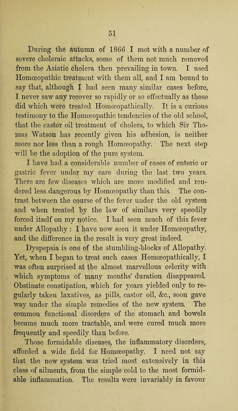 During the autumn of 1866 I met with a number of severe choleraic attacks, some of them not much removed from the Asiatic cholera then prevailing in town. I used Homoeopathic treatment with them all, and I am bound to say that, although I had seen many similar cases before, I never saw any recover so rapidly or so effectually as those did which were treated Homoeopathically. It is a curious testimony to the Homoeopathic tendencies of the old school, that the castor oil treatment of cholera, to which Sir Tho¬ mas Watson has recently given his adhesion, is neither more nor less than a rough Homoeopathy. The next step will be the adoption of the pure system. I have had a considerable number of cases of enteric or gastric fever under my care during the last two years. There are few diseases which are more modified and ren¬ dered less, dangerous by Homoeopathy than this. The con¬ trast between the course of the fever under the old system and when treated by the law of similars very speedily forced itself on my notice. I had seen much of this fever under Allopathy : I have now seen it under Homoeopathy, and the difference in the result is very great indeed. Dyspepsia is one of the stumbling-blocks of Allopathy. Yet, when I began to treat such cases Homoeopathically, I was often surprised at the almost marvellous celerity with which symptoms of many months’ duration disappeared. Obstinate constipation, which for years yielded only to re¬ gularly taken laxatives, as pills, castor oil, &c., soon gave way under the simple remedies of the new system. The common functional disorders of the stomach and bowels became much more tractable, and were cured much more frequently and speedily than before. Those formidable diseases, the inflammatory disorders, afforded a wide field for Homoeopathy. I need not say that the new system was tried most extensively in this class of ailments, from the simple cold to the most formid¬ able inflammation. The results were invariablv in favour t/