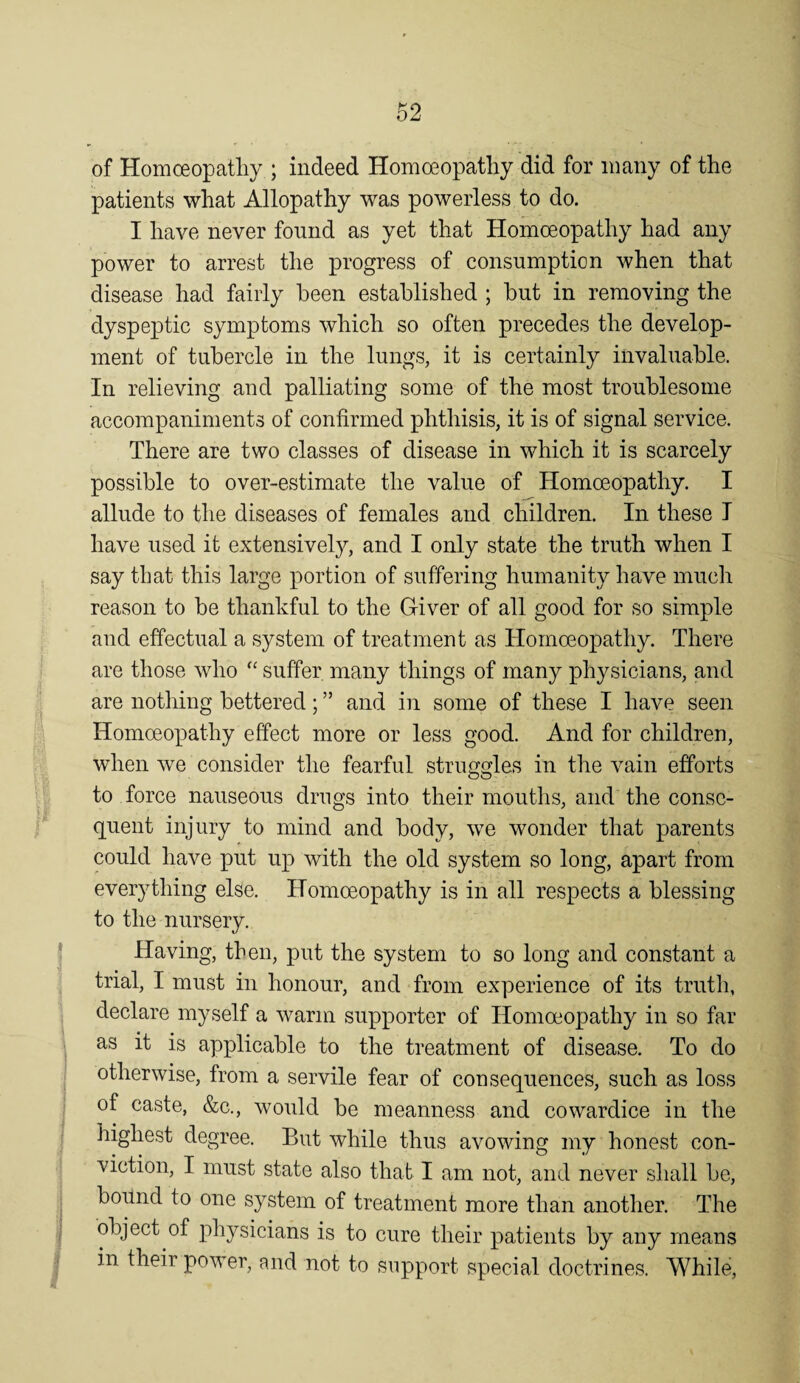 of Homoeopathy ; indeed Homoeopathy did for many of the patients what Allopathy was powerless to do. I have never found as yet that Homoeopathy had any power to arrest the progress of consumption when that disease had fairly been established ; but in removing the dyspeptic symptoms which so often precedes the develop¬ ment of tubercle in the lungs, it is certainly invaluable. In relieving and palliating some of the most troublesome accompaniments of confirmed phthisis, it is of signal service. There are two classes of disease in which it is scarcely possible to over-estimate the value of Homoeopathy. I allude to the diseases of females and children. In these I have used it extensively, and I only state the truth when I say that this large portion of suffering humanity have much reason to be thankful to the Giver of all good for so simple and effectual a system of treatment as Homoeopathy. There are those who suffer many things of many physicians, and are nothing bettered; ” and in some of these I have seen Homoeo]Dathy effect more or less good. And for children, when we consider the fearful struggles in the vain efforts to force nauseous drugs into their mouths, and the conse¬ quent injury to mind and body, we wonder that parents could have put up with the old system so long, apart from everything else. Homoeopathy is in all respects a blessing to the nursery. Having, then, put the system to so long and constant a trial, I must in honour, and from experience of its truth, declare myself a warm supporter of Homoeopathy in so far as it is applicable to the treatment of disease. To do otherwise, from a servile fear of consequences, such as loss of caste, &c., would be meanness and cowardice in the highest degree. But while thus avowing my honest con¬ viction, I must state also that I am not, and never shall be, bound to one system of treatment more than another. The object of physicians is to cure their patients by any means in their power, and not to support special doctrines. While,