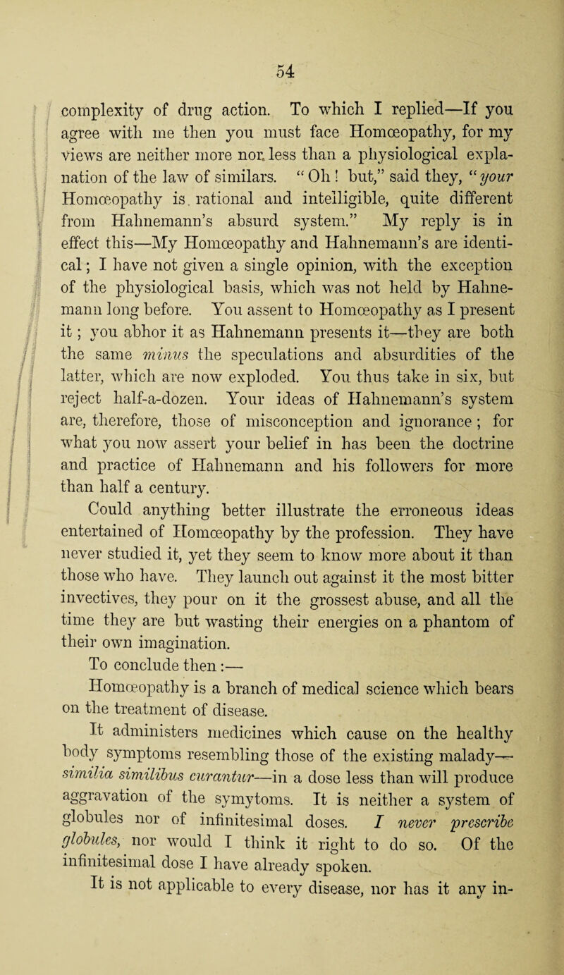 complexity of drug action. To which I replied—If you agree with me then you must face Homoeopathy, for my views are neither more non less than a physiological expla¬ nation of the law of similars. ‘‘ Oh ! but,” said they, ‘‘ your Homoeopathy is, rational and intelligible, quite different from Hahnemann’s absurd system.” I’eply is in effect this—My Homoeopathy and Hahnemann’s are identi¬ cal ; I have not given a single opinion, with the exception of the physiological basis, which was not held by Hahne¬ mann long before. You assent to Homoeopathy as I present it; you abhor it as Hahnemann presents it—they are both the same minus the speculations and absurdities of the latter, which are now exploded. You thus take in six, but reject half-a-dozen. Your ideas of Hahnemann’s system are, therefore, those of misconception and ignorance; for what you now assert your belief in has been the doctrine and practice of Hahnemann and his followers for more than half a century. Could anything better illustrate the erroneous ideas entertained of Homoeopathy by the profession. They have never studied it, yet they seem to know more about it than those who have. They launch out against it the most bitter invectives, they pour on it the grossest abuse, and all the time they are but wasting their energies on a phantom of their own imagination. To conclude then:— Homoeopathy is a branch of medical science which bears on the treatment of disease. It administers medicines which cause on the healthy body symptoms resembling those of the existing malady— similia similibus cura7itnr—in a dose less than will produce aggravation of the sy my toms. It is neither a system of globules nor of infinitesimal doses. I never 'presc7'ihe globules^ nor would I think it right to do so. Of the infinitesimal dose I have already spoken. It is not applicable to every disease, nor has it any in-