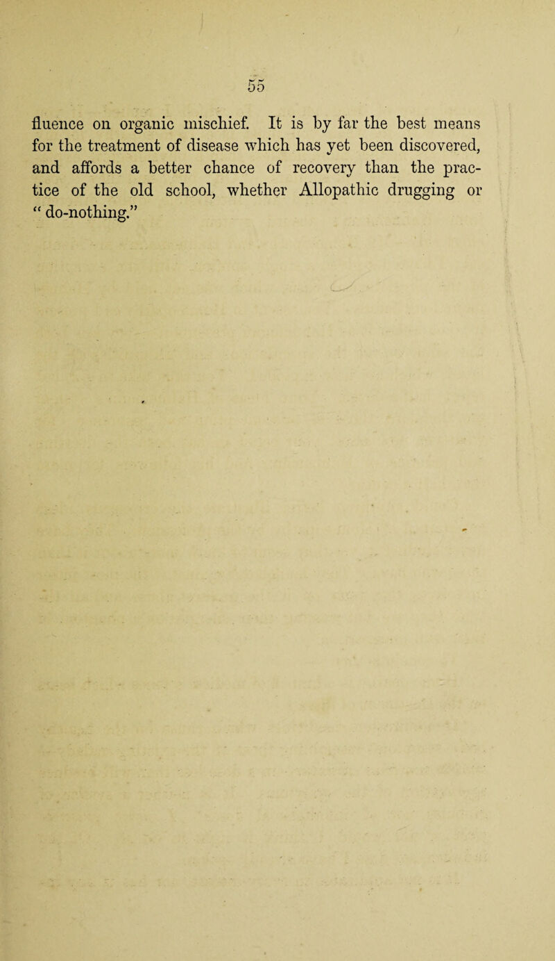 fluence on organic miscliief. It is by far the best means for the treatment of disease which has yet been discovered, and affords a better chance of recovery than the prac¬ tice of the old school, whether Allopathic drugging or “ do-nothing.”