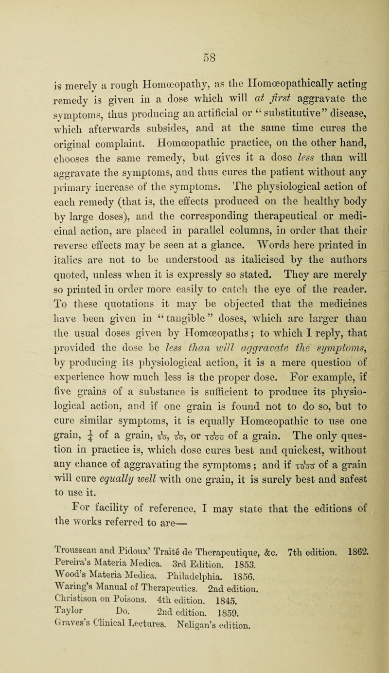 is merely a rough Homoeopathy, as the Ilomoeopathically acting remedy is given in a dose which will at first aggravate the symptoms, thus producing an artificial or “ substitutive” disease, which afterwards subsides, and at the same time cures the original complaint. Homoeopathic practice, on the other hand, chooses the same remedy, but gives it a dose less than will aggravate the symptoms, and thus cures the patient without any primary increase of the symptoms. The physiological action of each remedy (that is, the effects produced on the healthy body by large doses), and the corresponding therapeutical or medi¬ cinal action, are placed in parallel columns, in order that their reverse elfects may be seen at a glance. Words here printed in italics are not to be understood as italicised by the authors quoted, unless when it is expressly so stated. They are merely so printed in order more easily to catch the eye of the reader. To these quotations it may be objected that the medicines have been given in “ tangible ” doses, which are larger than the usual doses given by Homoeopaths; to Avhich I reply, that provided the dose be less than iml aggravate the symptoms^ by producing its physiological action, it is a mere question of experience how much less is the proper dose. For example, if five grains of a substance is sufficient to produce its physio¬ logical action, and if one grain is found not to do so, but to cure similar symptoms, it is equally Homoeopathic to use one grain, ^ of a grain, sV, or toVo of a grain. The only ques¬ tion in practice is, which dose cures best and {Quickest, without any chance of aggravating the symptoms ; and if toW of a grain will cure equally ivell with one grain, it is surely best and safest to use it. For facility of reference, I may state that the editions of the works referred to are— Trousseaii and Pidoux’ Traite de Therapeutique, &c. 7th edition. 1862, Pereira’s Materia Medica. 3rd Edition. 1853. Wood’s Materia Medica. Philadelphia. 1856. Waring s Manual of Therapeutics. 2nd edition. Christison on Poisons. 4th edition. 1845. Taylor Do. 2nd edition. 1859. Graves s Clinical Lectures. Neligan’s edition.