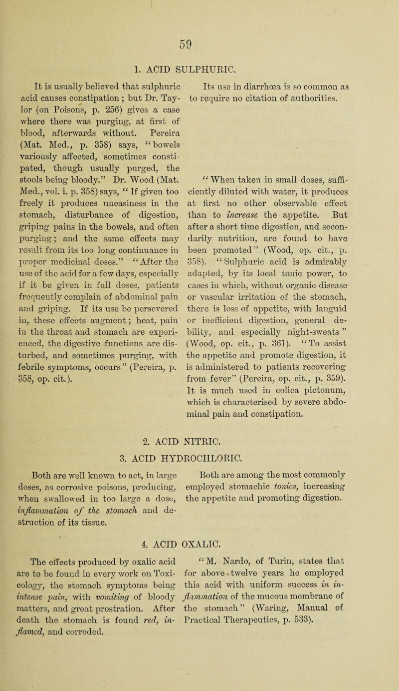 1. ACID SULPHURIC. It is usually believed that sulphuric acid causes constipation ; but Dr. Tay¬ lor (on Poisons, p. 256) gives a case where there was purging, at first of blood, afterwards without. Pereira (Mat. Med., p. 358) says, '^bowels variously affected, sometimes consti¬ pated, though usually purged, the stools being bloody.” Dr. Wood (Mat. Med., vol. i. p. 358) says, “ If given too freely it produces uneasiness in the stomach, disturbance of digestion, griping pains in the bowels, and often purging; and the same effects may result from its too long continuance in proper medicinal doses.” ‘‘After the use of the acid for a few days, especially if it be given in full doses, patients frenuently complain of abdominal pain and griping. If its use be persevered in, these effects augment; heat, pain in the throat and stomach are experi¬ enced, the digestive functions are dis¬ turbed, and sometimes purging, with febrile symptoms, occurs ” (Pereira, p. 358, op. cit.). Its use in diarrhoea is so common as to require no citation of authorities. “ When taken in small doses, suffi¬ ciently diluted with water, it produces at first no other observable effect than to increase the appetite. Biit after a short time digestion, and secon¬ darily nutrition, are found to have been promoted ” (Wood, op. cit., p. 358). “Sulphuric acid is admirably adapted, by its local tonic power, to cases in which, without organic disease or vascular irritation of the stomach, there is loss of appetite, with languid or inefficient digestion, general de¬ bility, and especially night-sweats ” (Wood, op. cit., p. 361). “To assist the appetite and promote digestion, it is administered to patients recovering from fever” (Pereira, op. cit., p. 359). It is much used in colica pictonum, which is characterised by severe abdo¬ minal pain and constipation. 2. ACID NITRIC. 3. ACID HYDROCHLORIC. Both are well known to act, in large doses, as corrosive poisons, producing, when swallowed in too large a dose, inflammation of the stomach and de¬ struction of its tissue. 4. ACID The effects produced by oxalic acid are to be found in every work on Toxi¬ cology, the stomach symptoms being intense pain, with vomiting of bloody matters, and great prostration. After death the stomach is found red, in¬ flamed, and corroded. Both are among the most commonly employed stomachic tonics, increasing the appetite and promoting digestion. OXALIC. “M. Nardo, of Turin, states that for above-twelve years he employed this acid with uniform success in in¬ flammation of the mucous membi'ane of the stomach ” (Waring, Manual of Practical Therapeutics, p. 533).