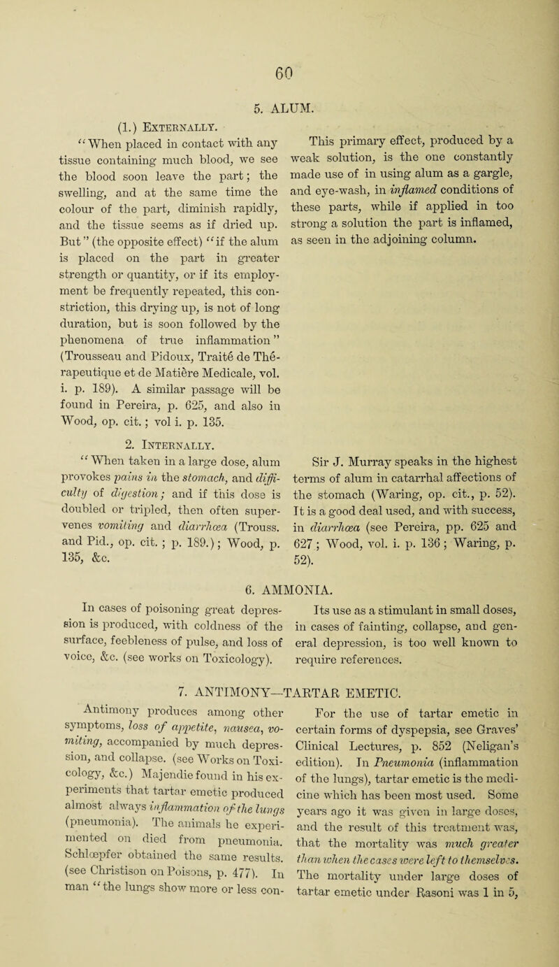5. ALUM. (1.) Externally. When placed in contact with any tissue containing much bloody we see the blood soon leave the part; the swelling, and at the same time the colour of the part, diminish rapidly, and the tissue seems as if dried up. But ” (the opposite effect) ^Uf the alum is placed on the part in greater strength or quantity, or if its employ¬ ment be frequently repeated, this con¬ striction, this drying up, is not of long duration, but is soon followed by the phenomena of true inflammation ” (Trousseau and Pidoux, Trait6 de The- rapeutique et de Matiere Medicale, vol. i. p. 189). A similar passage will be found in Pereira, p. 625, and also in Wood, op. cit.; vol i. p. 135. 2. Internally. “ When taken in a large dose, alum provokes pains in the stomach, and diffi¬ culty of digestion - and if this dose is doubled or tripled, then often super¬ venes vomiting and diarrhoea (Trouss. and Pid., op. cit. ; p. 189.); Wood, p. 135, &c. This primary effect, produced by a weak solution, is the one constantly made use of in using alum as a gargle, and eye-wash, in inflamed conditions of these parts, while if applied in too strong a solution the part is inflamed, as seen in the adjoining column. Sir J. Murray speaks in the highest terms of alum in catarrhal affections of the stomach (Waring, op. cit., p. 52). It is a good deal used, and with success, in diarrhoea (see Pereira, pp. 625 and 627; Wood, vol. i. p. 136 ; Waring, p. 52). 6. AMMONIA, In cases of poisoning great depres- Its use as a stimulant in small doses, sion is produced, with coldness of the in cases of fainting, collapse, and gen- surface, feebleness of pulse, and loss of eral depression, is too well known to voice, &c. (see works on Toxicology). require references. 7. ANTIMONY—TAETAR EMETIC. Antimony produces among other symptoms, loss of appetite, nausea, vo¬ miting, accompanied by much depres¬ sion, and collapse, (see Works on Toxi¬ cology, &c.) Majendie found in his ex¬ pel iments that tartor emetic produced almost always inflammation of the lungs (pneumonia). The animals he experi¬ mented on died from pneumonia, bchloepfer obtained the same results, (see Christison on Poisons, p. 477). In man ‘Hhe lungs show more or less con- For the use of tartar emetic in certain forms of dyspepsia, see Graves’ Clinical Lectures, p, 852 (Neligan’s edition). In Pneumonia (inflammation of the lungs), tartar emetic is the medi¬ cine which has been most used. Some years ago it was given in large doses, and the result of this treatment ivas, that the mortality was much greater than when the cases were left to themselves. The mortality under large doses of tartar emetic under Rasoni was 1 in 5,