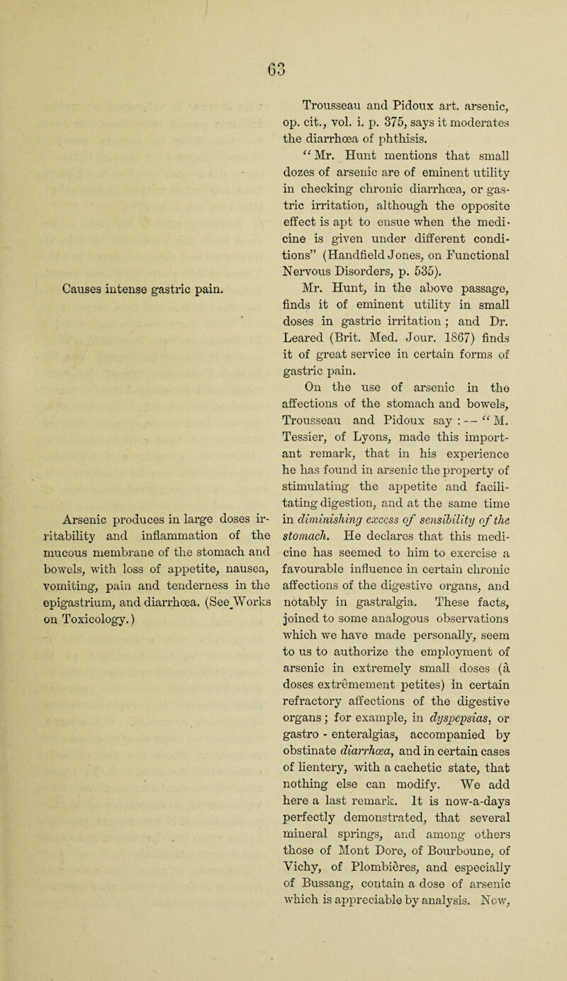 Causes intense gastric pain. Arsenic produces in large doses ir¬ ritability and inflammation of the mucous membrane of the stomach and bowels, with loss of appetite, nausea, vomiting, pain and tenderness in the epigastrium, and diarrhoea. (See__Works on Toxicology.) Trousseau and Pidoux art. arsenic, op. cit., vol. i. p. 375, says it modei'ates the diarrhoea of phthisis. “ Mr. Hunt mentions that small dozes of arsenic are of eminent utility in checking chronic diarrhoea, or gas¬ tric irritation, although the opposite effect is apt to ensue when the medi¬ cine is given under different condi¬ tions” (Handheld Jones, on Functional Nervous Disorders, p. 535). Mr. Hunt, in the above passage, finds it of eminent utility in small doses in gastric irritation ; and Dr. Leared (Brit. Med. Jour. 1867) finds it of great service in certain forms of gastric pain. On the use of arsenic in the affections of the stomach and bowels. Trousseau and Pidoux say ; - - M. Tessier, of Lyons, made this import¬ ant remark, that in his experience he has found in arsenic the property^ of stimulating the appetite and facili¬ tating digestion, and at the same time in diminishing excess of sensibility of the stomach. He declares that this medi¬ cine has seemed to him to exercise a favourable influence in certain chronic affections of the digestive organs, and notably in gastralgia. These facts, joined to some analogous observations which we have made personally, seem to us to authorize the employment of arsenic in extremely small doses (a doses extremement petites) in certain refractory affections of the digestive organs; for example, in dysyocpsias^ or gastro - enteralgias, accompanied by obstinate diarrhoea, and in certain cases of lientery, with a cachetic state, that nothing else can modify. We add here a last remark. It is now-a-days perfectly demonstrated, that several mineral springs, and among others those of Mont Dore, of Bourboune, of Vichy, of Plombieres, and especially of Bussang, contain a dose of arsenic which is appreciable by analysis. Now,